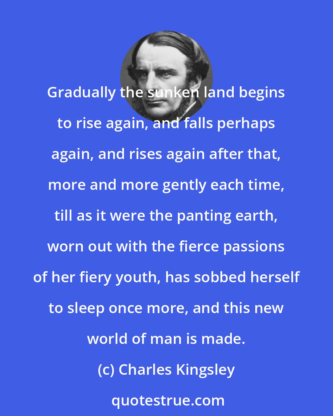 Charles Kingsley: Gradually the sunken land begins to rise again, and falls perhaps again, and rises again after that, more and more gently each time, till as it were the panting earth, worn out with the fierce passions of her fiery youth, has sobbed herself to sleep once more, and this new world of man is made.