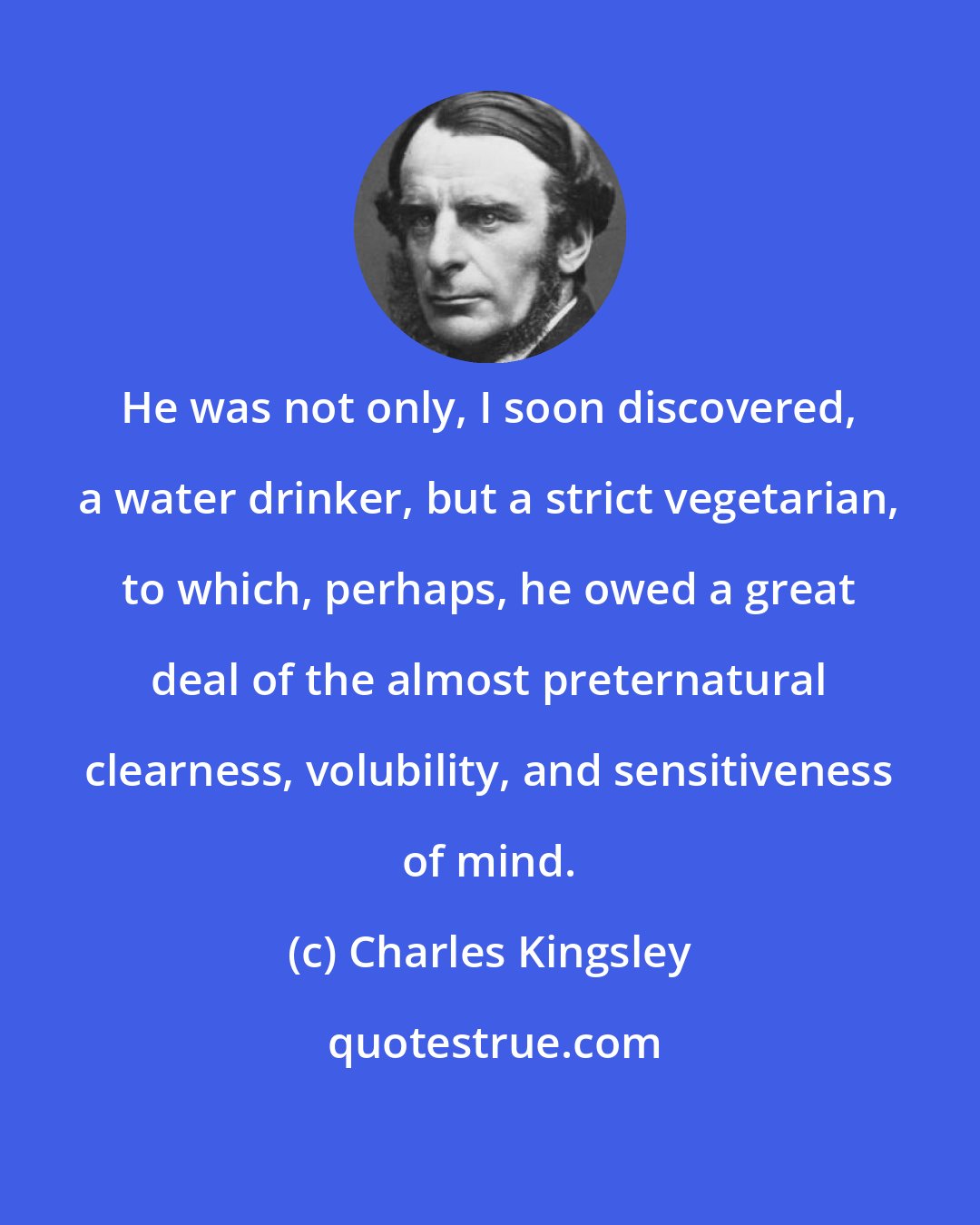 Charles Kingsley: He was not only, I soon discovered, a water drinker, but a strict vegetarian, to which, perhaps, he owed a great deal of the almost preternatural clearness, volubility, and sensitiveness of mind.