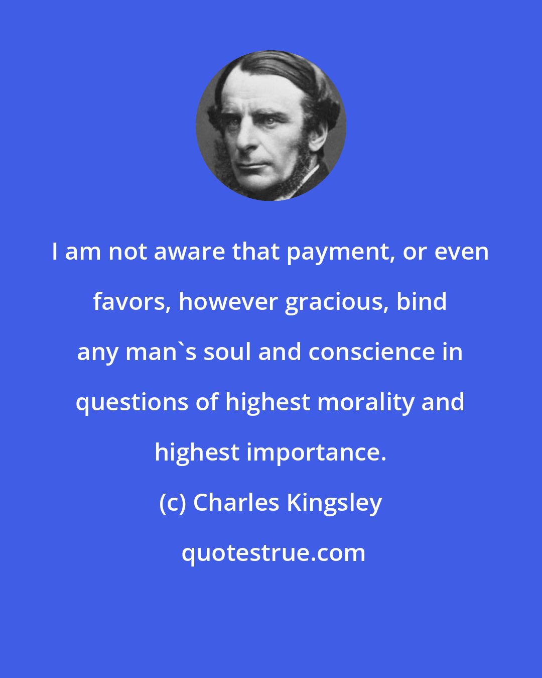 Charles Kingsley: I am not aware that payment, or even favors, however gracious, bind any man's soul and conscience in questions of highest morality and highest importance.