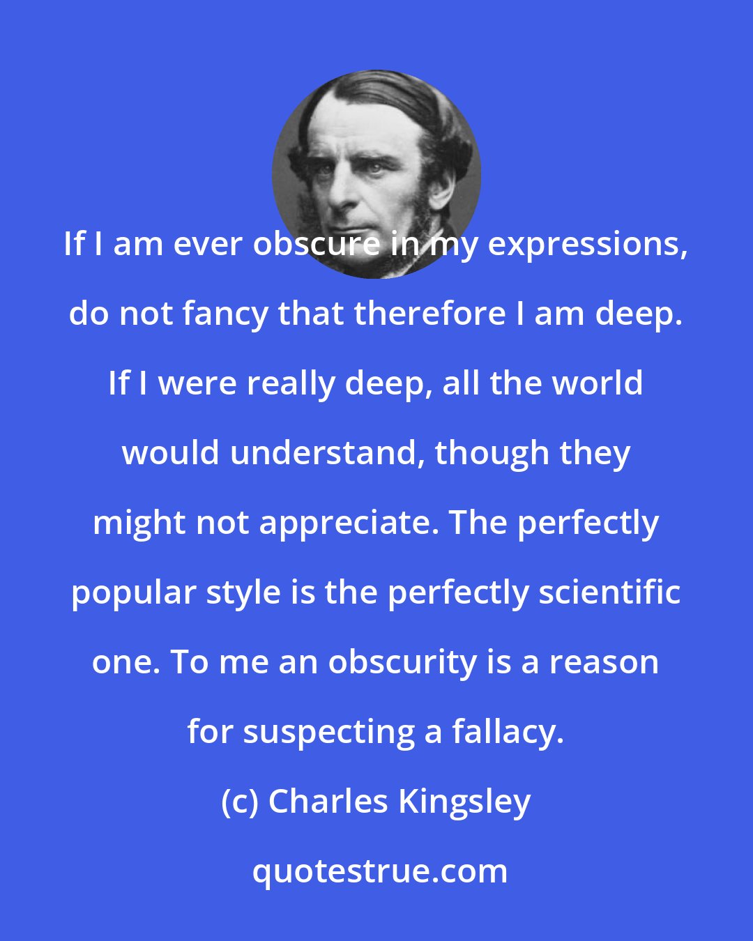 Charles Kingsley: If I am ever obscure in my expressions, do not fancy that therefore I am deep. If I were really deep, all the world would understand, though they might not appreciate. The perfectly popular style is the perfectly scientific one. To me an obscurity is a reason for suspecting a fallacy.