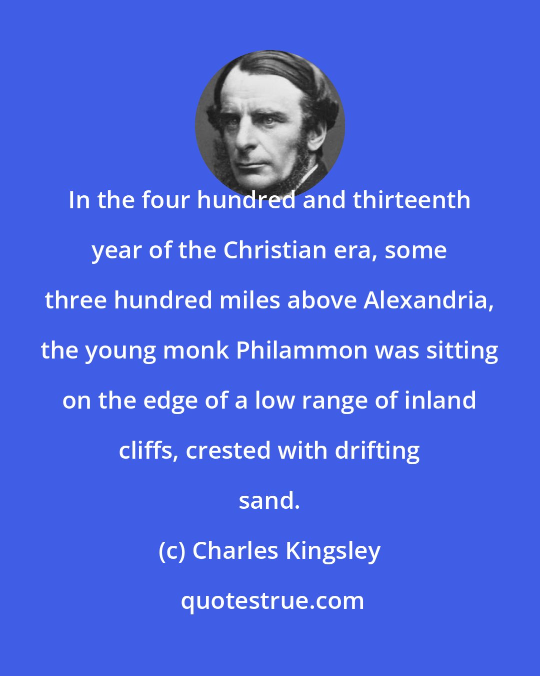 Charles Kingsley: In the four hundred and thirteenth year of the Christian era, some three hundred miles above Alexandria, the young monk Philammon was sitting on the edge of a low range of inland cliffs, crested with drifting sand.