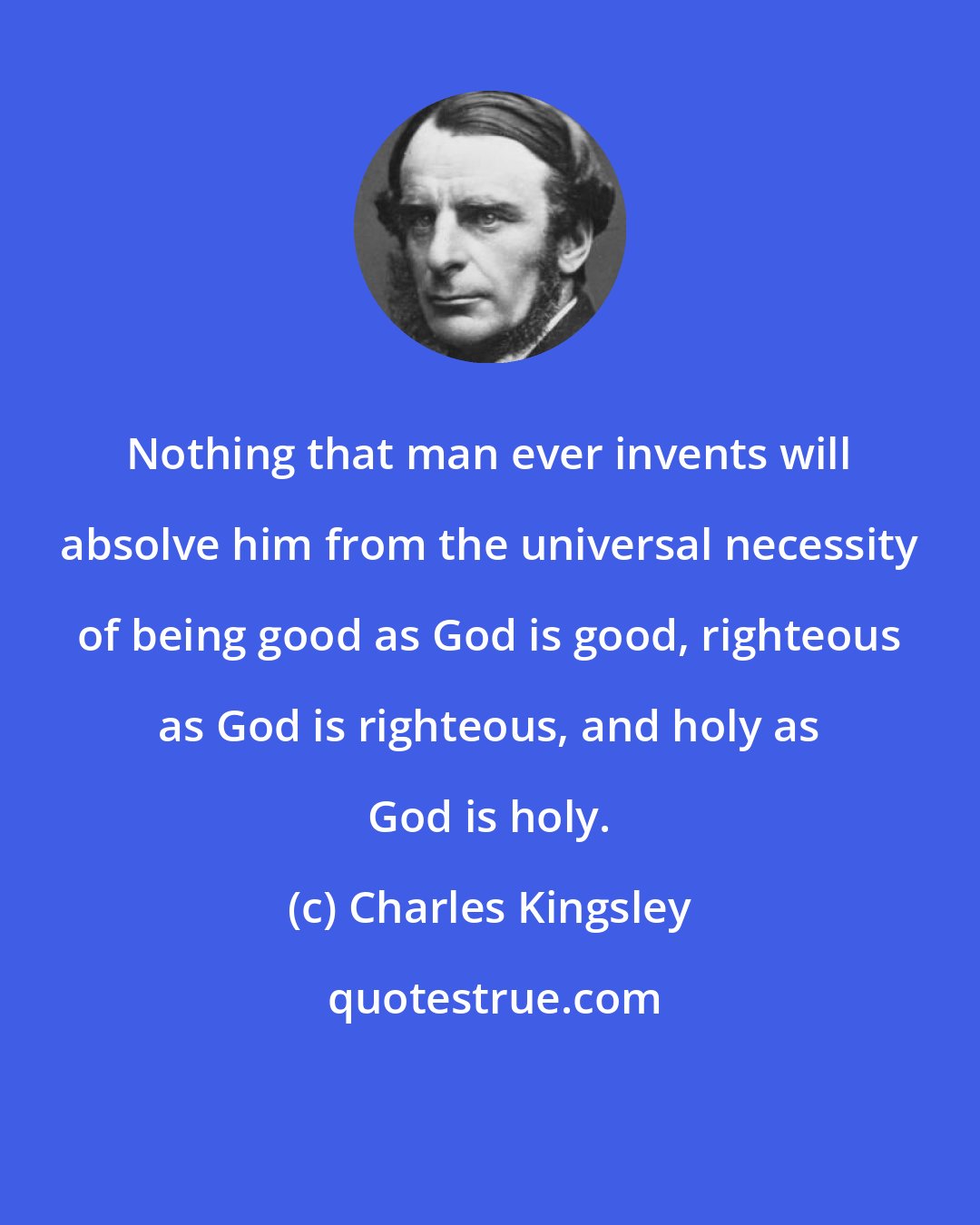 Charles Kingsley: Nothing that man ever invents will absolve him from the universal necessity of being good as God is good, righteous as God is righteous, and holy as God is holy.