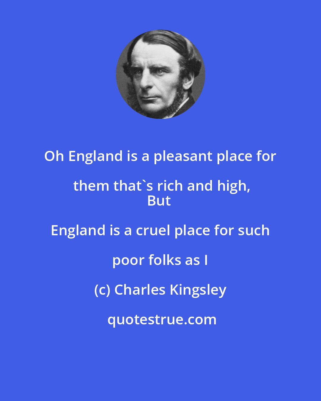 Charles Kingsley: Oh England is a pleasant place for them that's rich and high,
But England is a cruel place for such poor folks as I