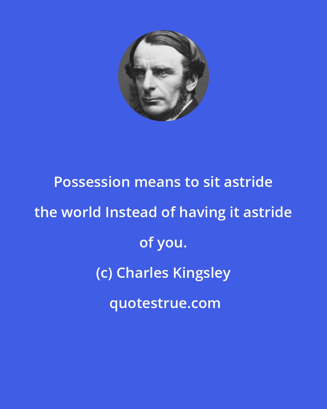 Charles Kingsley: Possession means to sit astride the world Instead of having it astride of you.