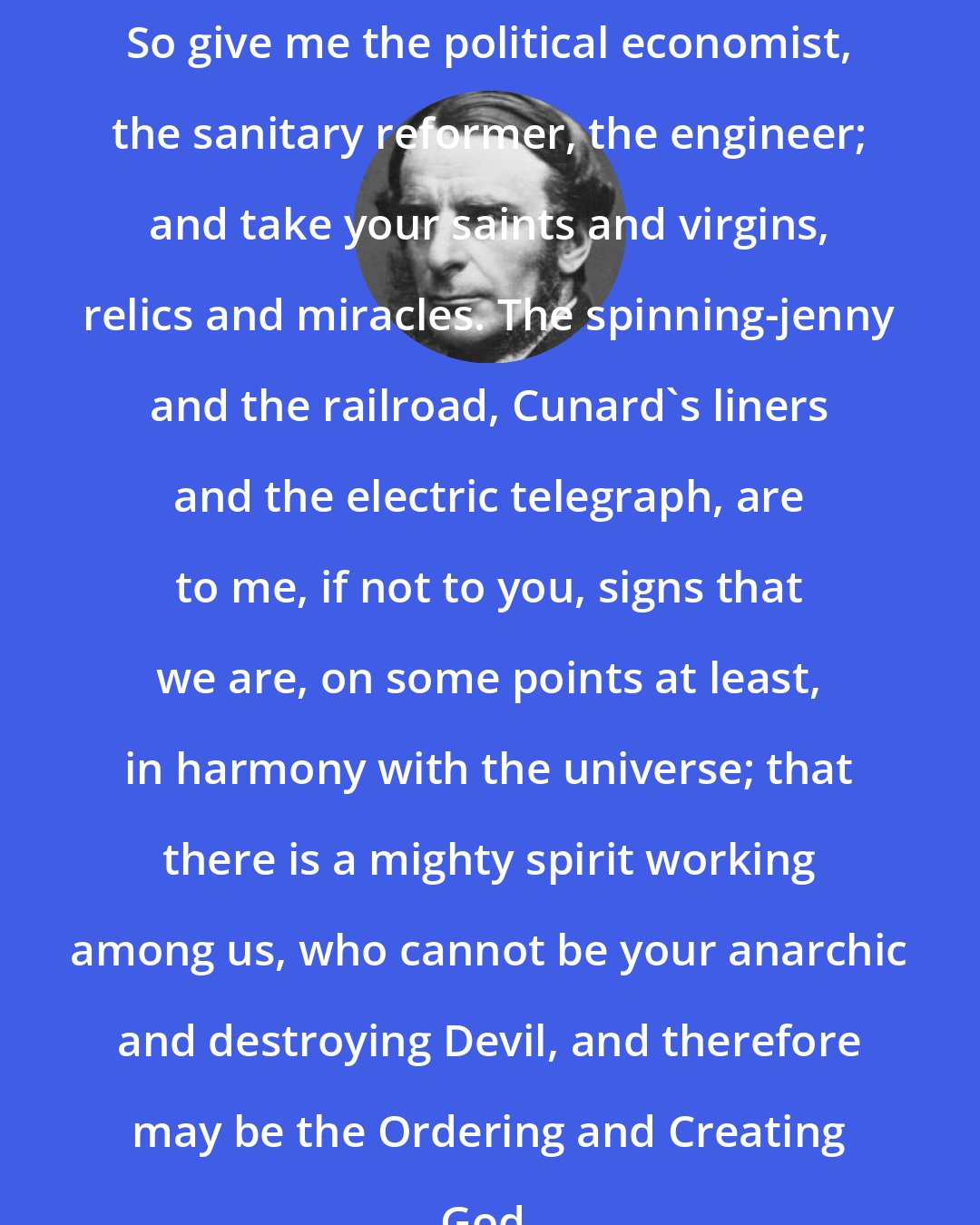 Charles Kingsley: So give me the political economist, the sanitary reformer, the engineer; and take your saints and virgins, relics and miracles. The spinning-jenny and the railroad, Cunard's liners and the electric telegraph, are to me, if not to you, signs that we are, on some points at least, in harmony with the universe; that there is a mighty spirit working among us, who cannot be your anarchic and destroying Devil, and therefore may be the Ordering and Creating God.