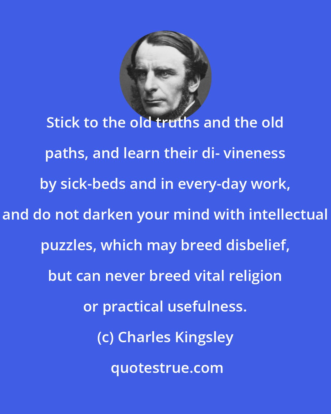 Charles Kingsley: Stick to the old truths and the old paths, and learn their di- vineness by sick-beds and in every-day work, and do not darken your mind with intellectual puzzles, which may breed disbelief, but can never breed vital religion or practical usefulness.