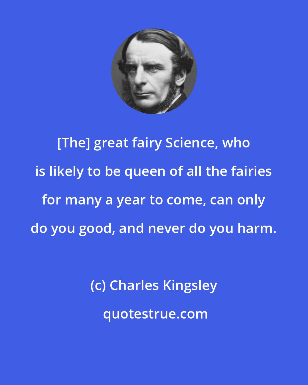 Charles Kingsley: [The] great fairy Science, who is likely to be queen of all the fairies for many a year to come, can only do you good, and never do you harm.