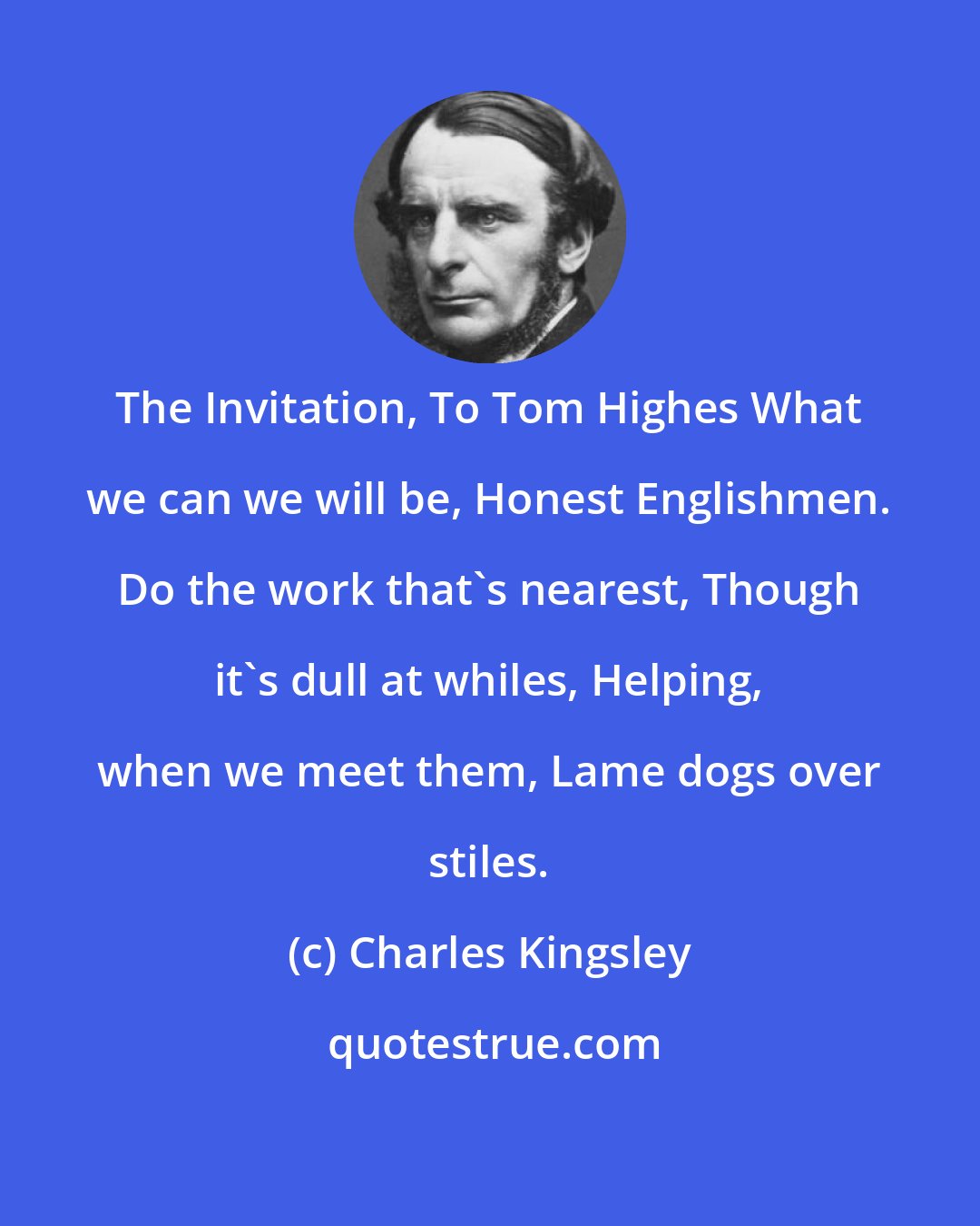 Charles Kingsley: The Invitation, To Tom Highes What we can we will be, Honest Englishmen. Do the work that's nearest, Though it's dull at whiles, Helping, when we meet them, Lame dogs over stiles.