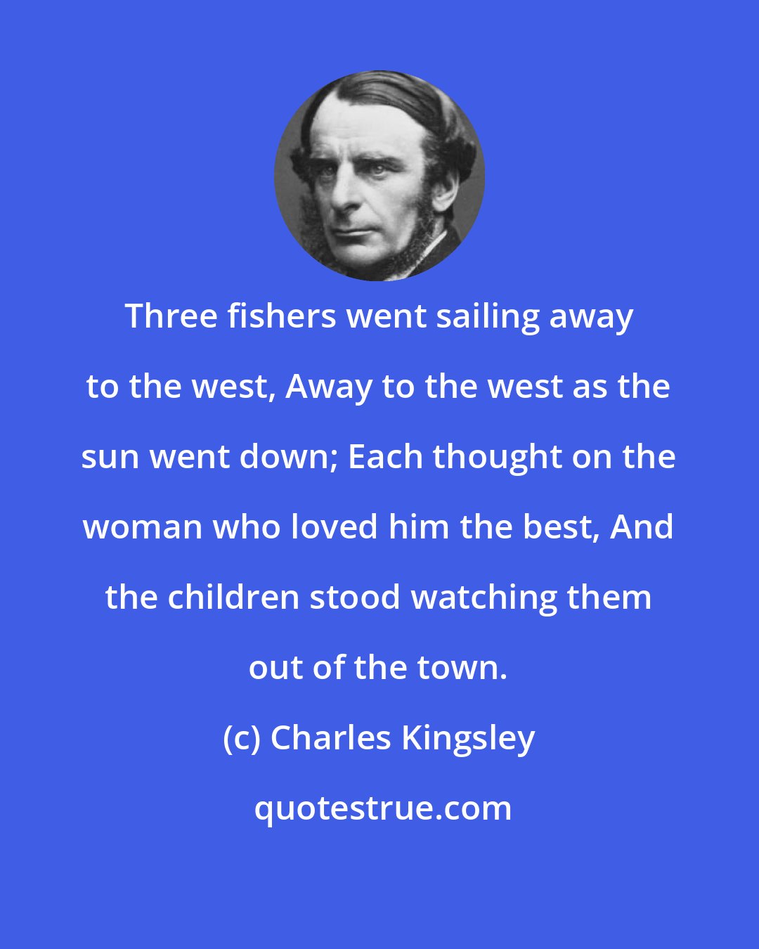 Charles Kingsley: Three fishers went sailing away to the west, Away to the west as the sun went down; Each thought on the woman who loved him the best, And the children stood watching them out of the town.