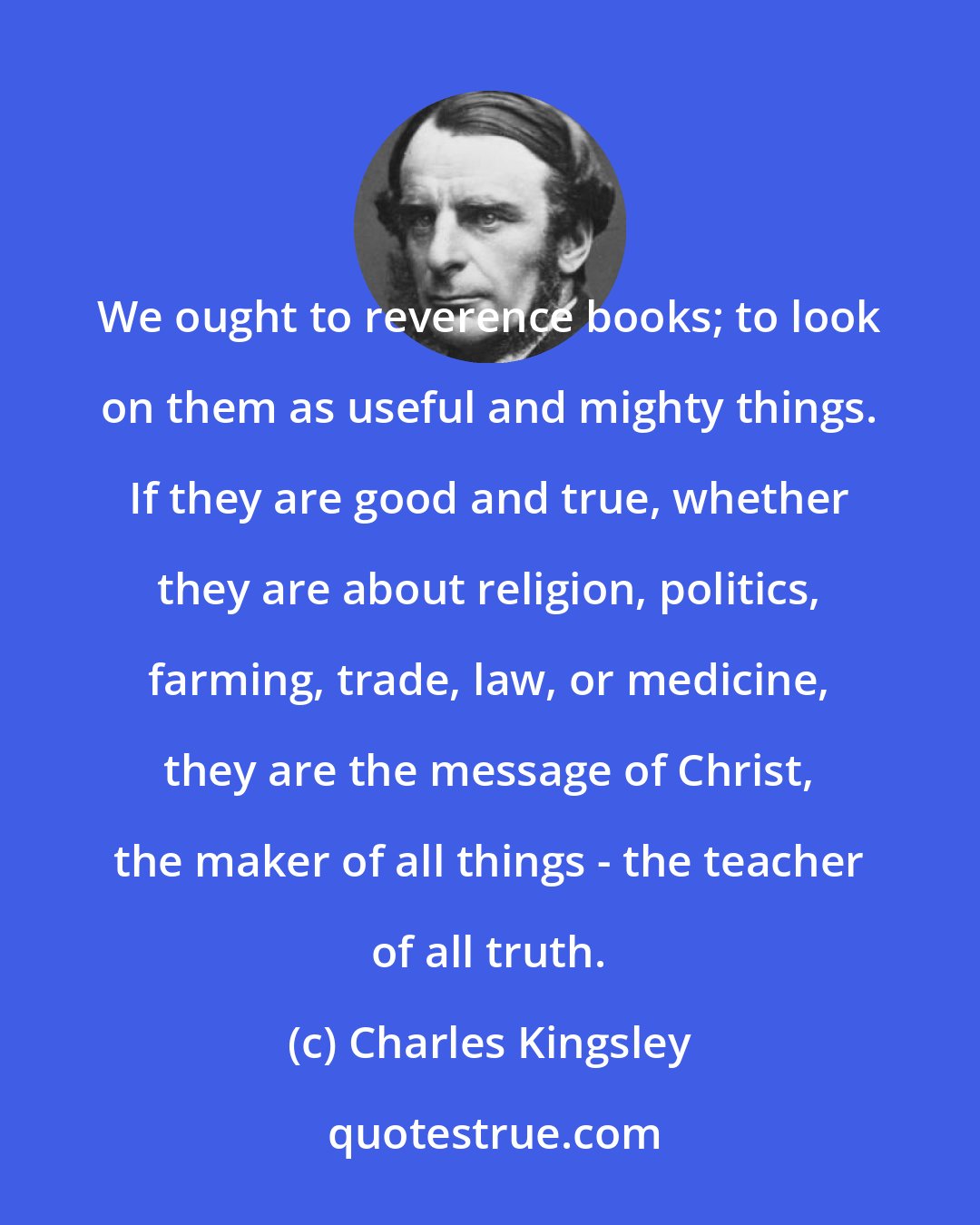 Charles Kingsley: We ought to reverence books; to look on them as useful and mighty things. If they are good and true, whether they are about religion, politics, farming, trade, law, or medicine, they are the message of Christ, the maker of all things - the teacher of all truth.