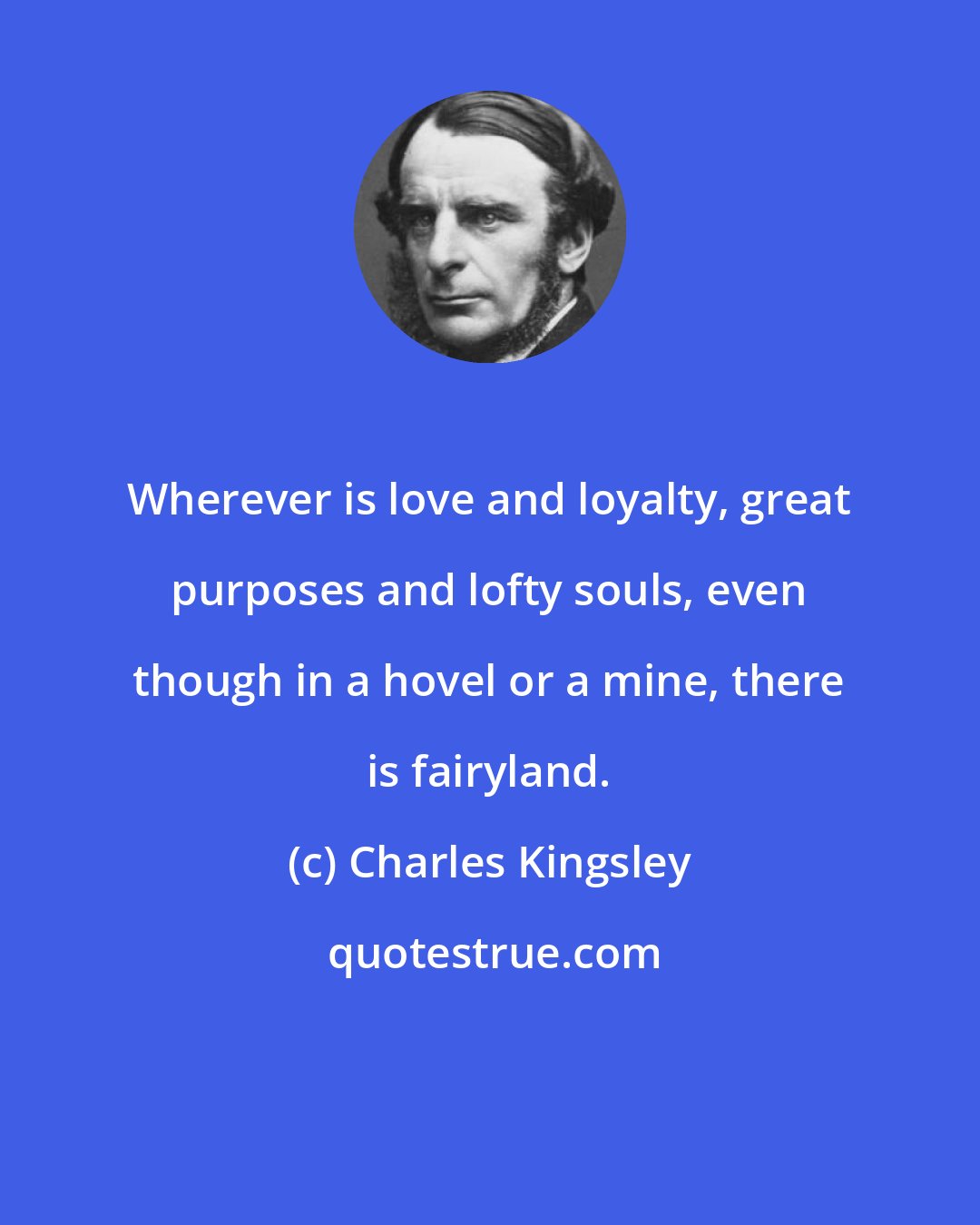 Charles Kingsley: Wherever is love and loyalty, great purposes and lofty souls, even though in a hovel or a mine, there is fairyland.