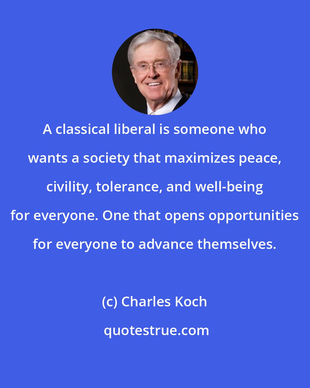 Charles Koch: A classical liberal is someone who wants a society that maximizes peace, civility, tolerance, and well-being for everyone. One that opens opportunities for everyone to advance themselves.