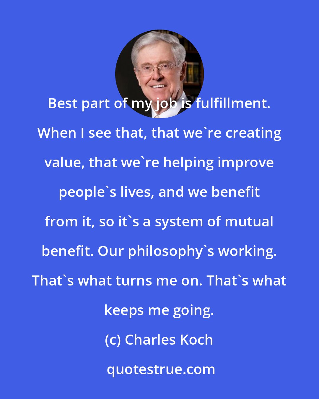 Charles Koch: Best part of my job is fulfillment. When I see that, that we're creating value, that we're helping improve people's lives, and we benefit from it, so it's a system of mutual benefit. Our philosophy's working. That's what turns me on. That's what keeps me going.