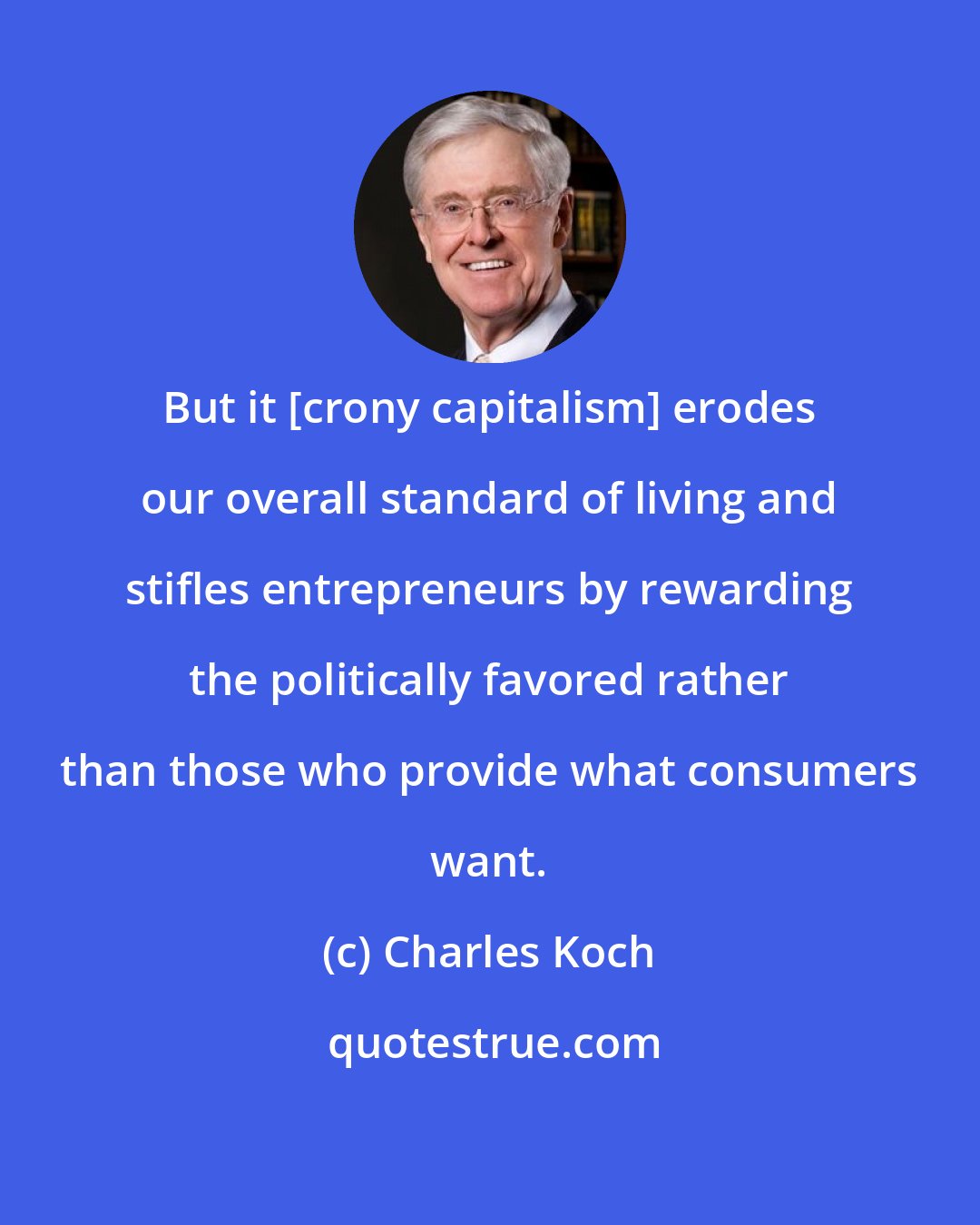 Charles Koch: But it [crony capitalism] erodes our overall standard of living and stifles entrepreneurs by rewarding the politically favored rather than those who provide what consumers want.