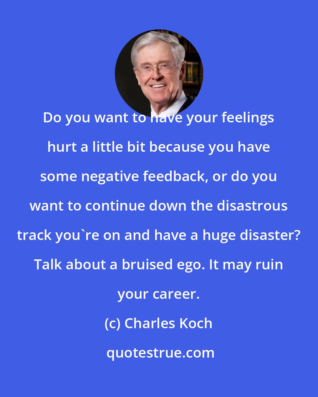 Charles Koch: Do you want to have your feelings hurt a little bit because you have some negative feedback, or do you want to continue down the disastrous track you're on and have a huge disaster? Talk about a bruised ego. It may ruin your career.