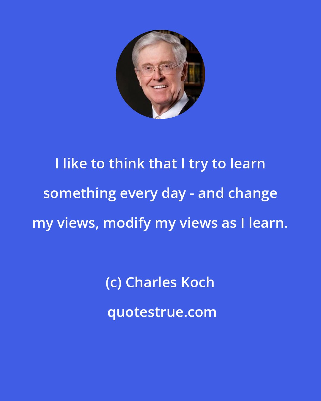 Charles Koch: I like to think that I try to learn something every day - and change my views, modify my views as I learn.