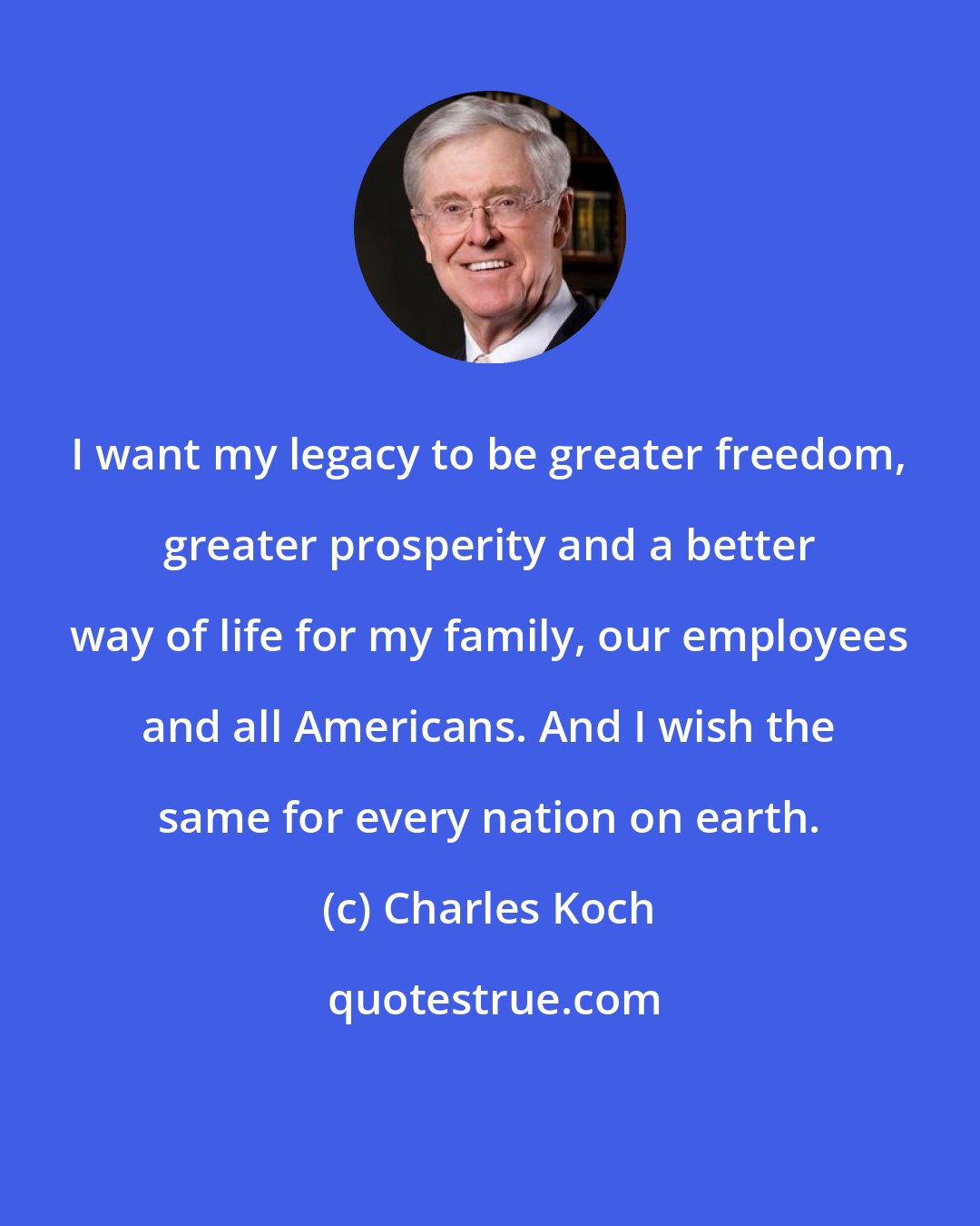 Charles Koch: I want my legacy to be greater freedom, greater prosperity and a better way of life for my family, our employees and all Americans. And I wish the same for every nation on earth.