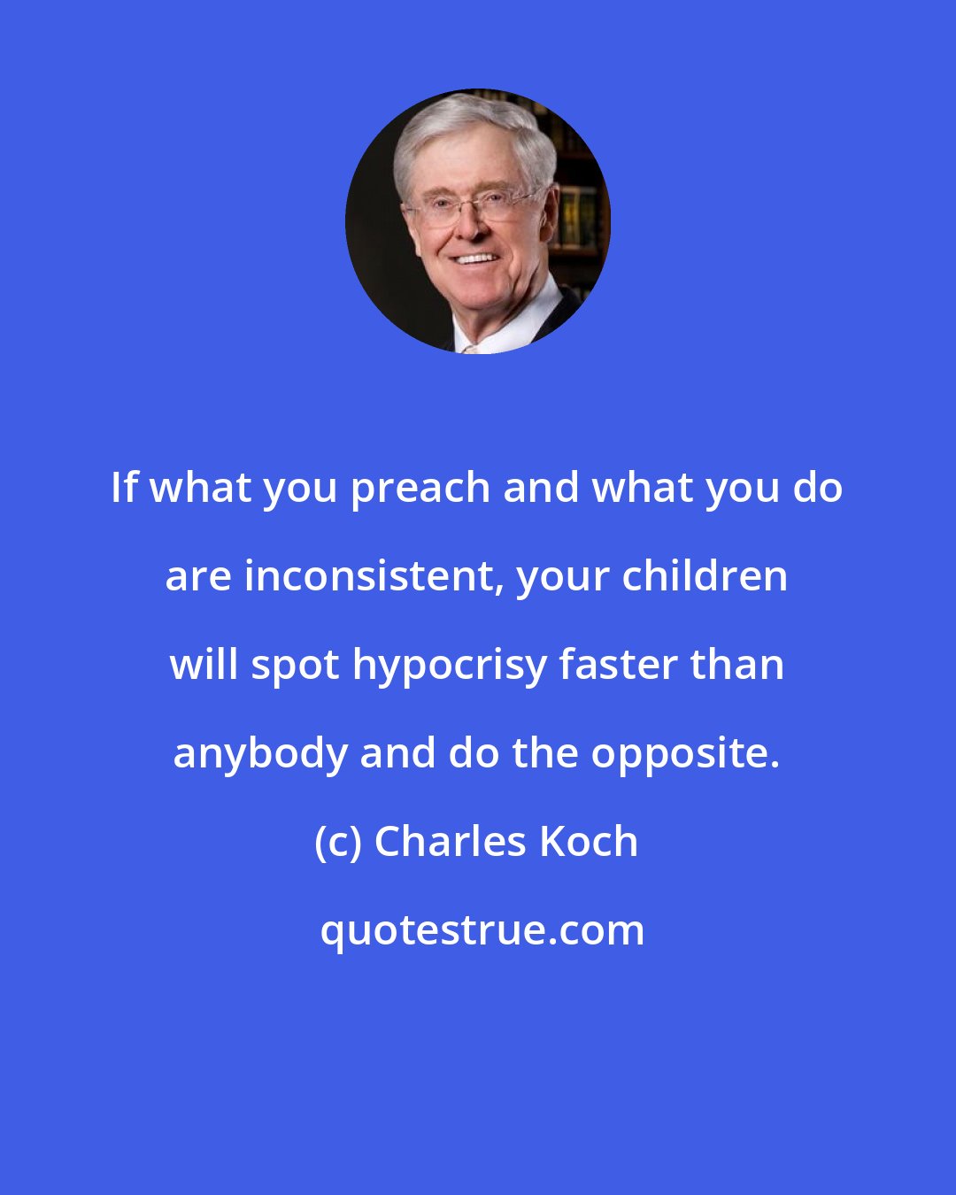 Charles Koch: If what you preach and what you do are inconsistent, your children will spot hypocrisy faster than anybody and do the opposite.