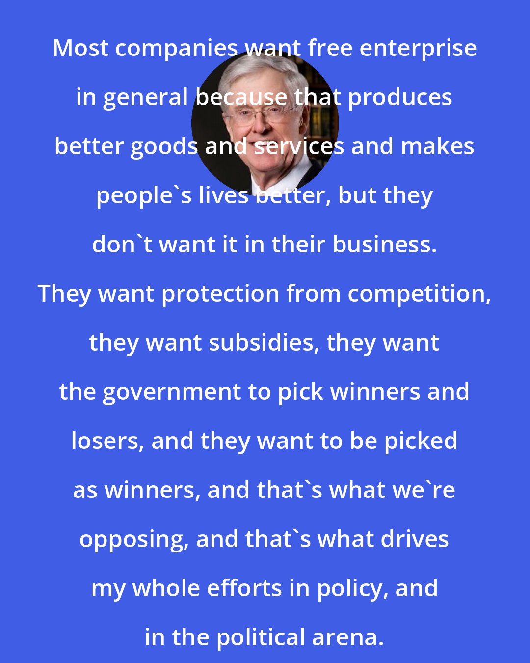 Charles Koch: Most companies want free enterprise in general because that produces better goods and services and makes people's lives better, but they don't want it in their business. They want protection from competition, they want subsidies, they want the government to pick winners and losers, and they want to be picked as winners, and that's what we're opposing, and that's what drives my whole efforts in policy, and in the political arena.