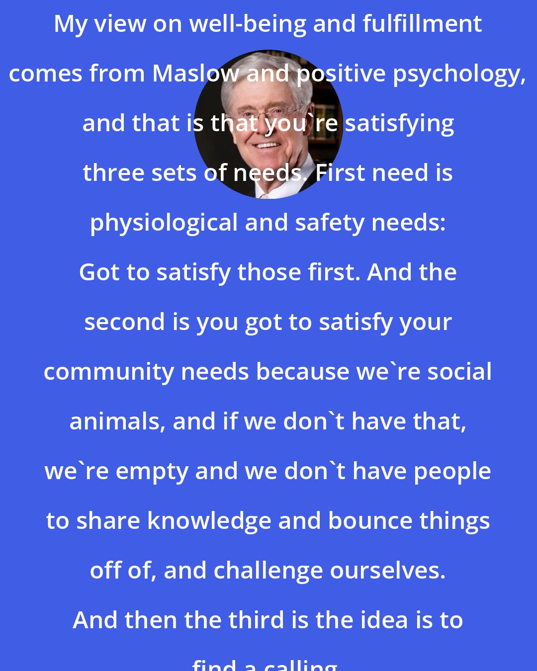 Charles Koch: My view on well-being and fulfillment comes from Maslow and positive psychology, and that is that you're satisfying three sets of needs. First need is physiological and safety needs: Got to satisfy those first. And the second is you got to satisfy your community needs because we're social animals, and if we don't have that, we're empty and we don't have people to share knowledge and bounce things off of, and challenge ourselves. And then the third is the idea is to find a calling.