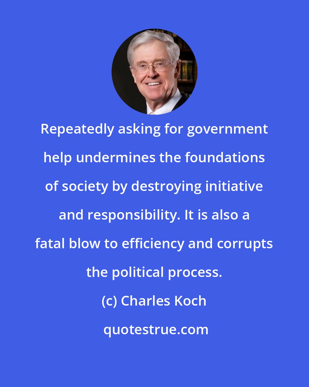 Charles Koch: Repeatedly asking for government help undermines the foundations of society by destroying initiative and responsibility. It is also a fatal blow to efficiency and corrupts the political process.