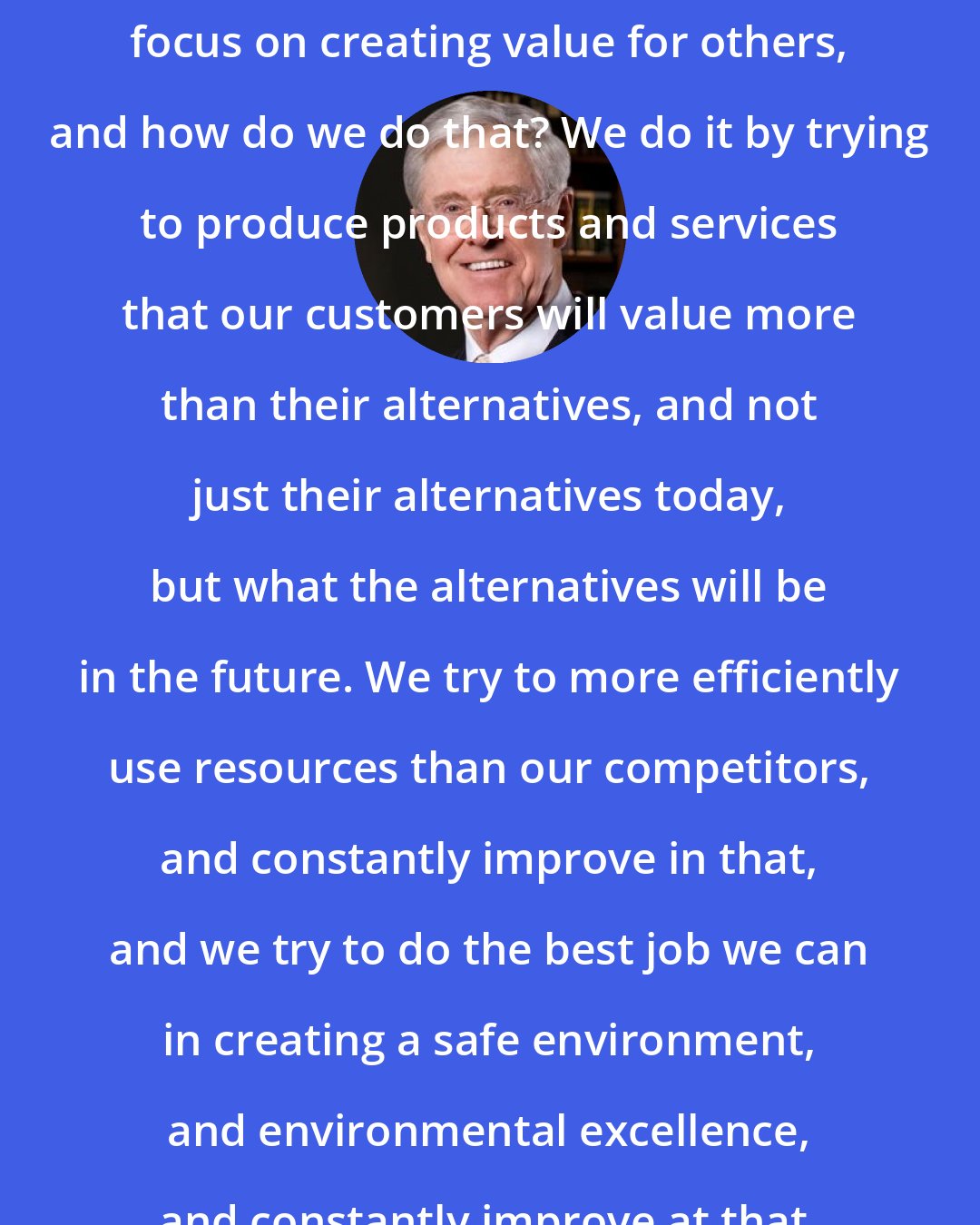 Charles Koch: So to the best we can, what we do is focus on creating value for others, and how do we do that? We do it by trying to produce products and services that our customers will value more than their alternatives, and not just their alternatives today, but what the alternatives will be in the future. We try to more efficiently use resources than our competitors, and constantly improve in that, and we try to do the best job we can in creating a safe environment, and environmental excellence, and constantly improve at that.