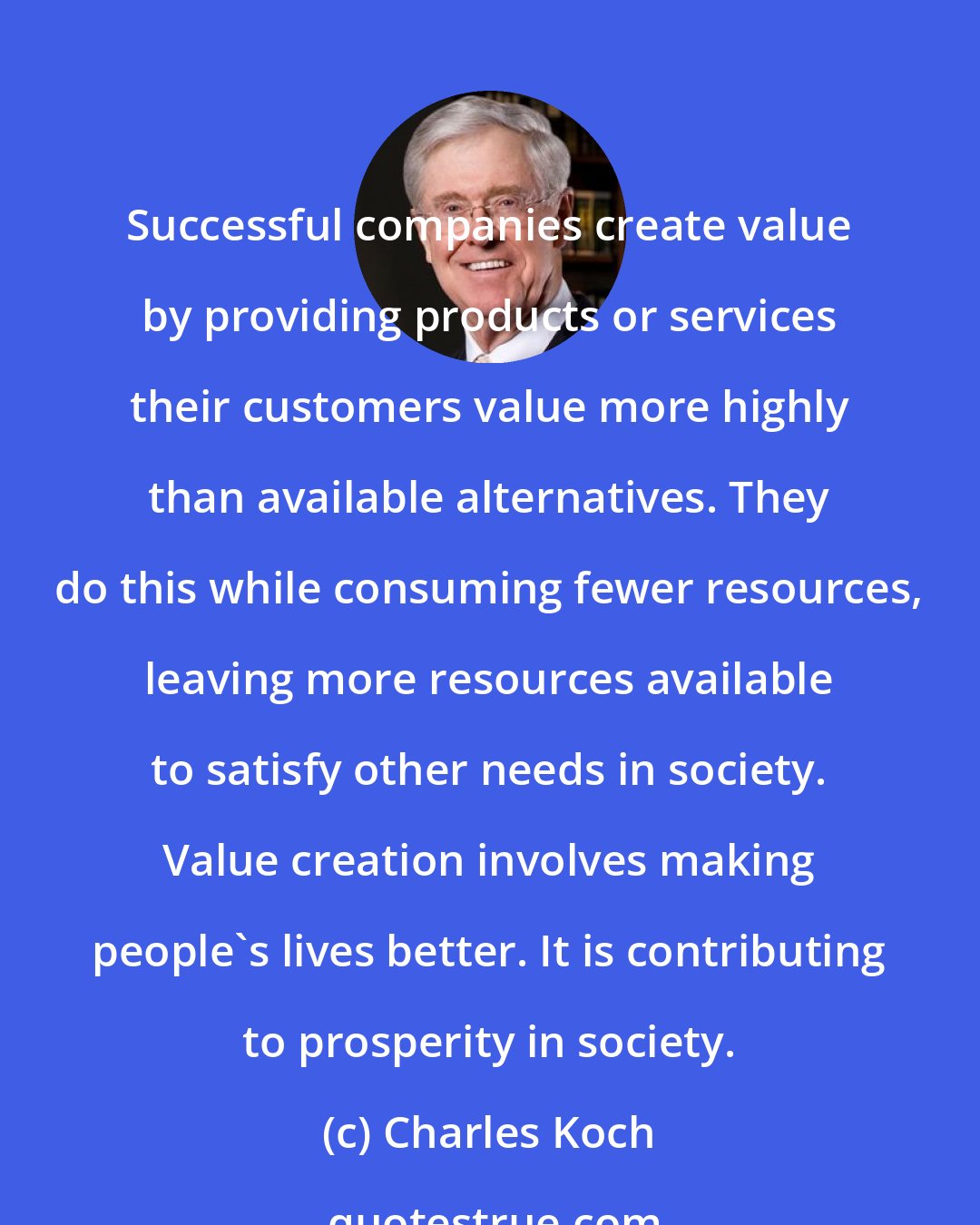 Charles Koch: Successful companies create value by providing products or services their customers value more highly than available alternatives. They do this while consuming fewer resources, leaving more resources available to satisfy other needs in society. Value creation involves making people's lives better. It is contributing to prosperity in society.