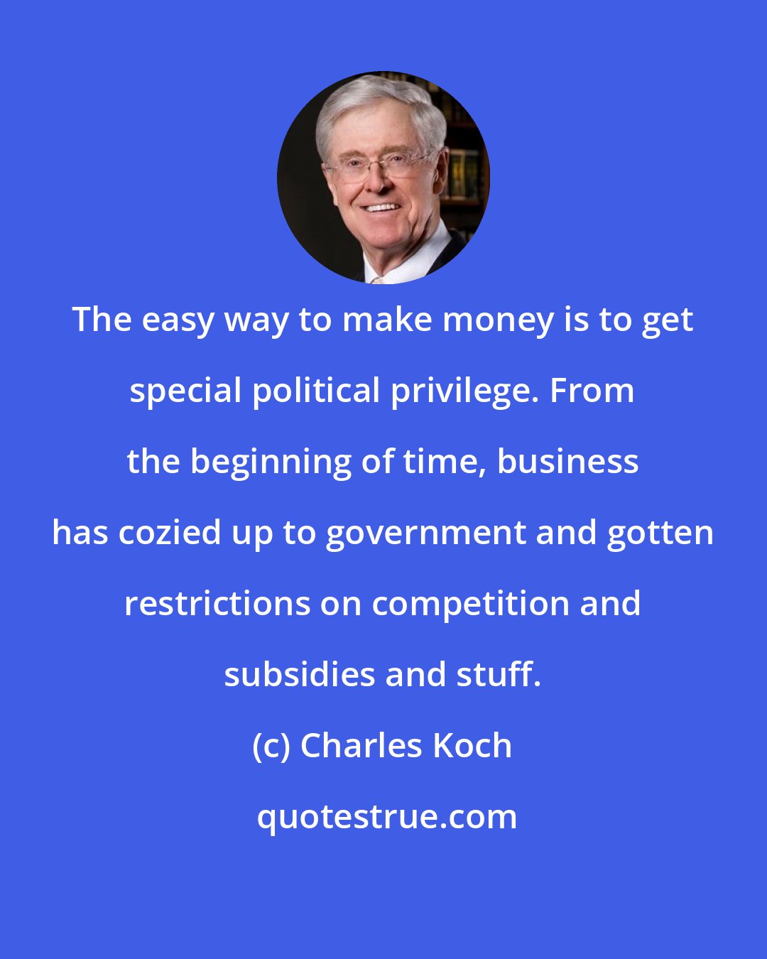 Charles Koch: The easy way to make money is to get special political privilege. From the beginning of time, business has cozied up to government and gotten restrictions on competition and subsidies and stuff.