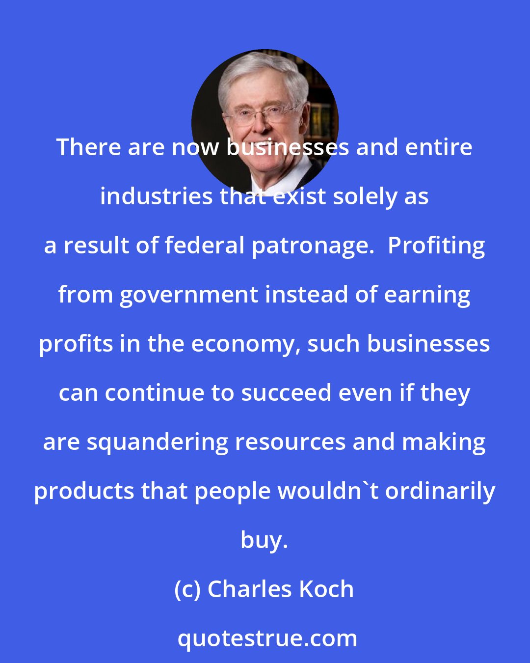 Charles Koch: There are now businesses and entire industries that exist solely as a result of federal patronage.  Profiting from government instead of earning profits in the economy, such businesses can continue to succeed even if they are squandering resources and making products that people wouldn't ordinarily buy.