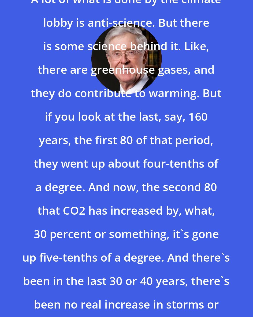 Charles Koch: A lot of what is done by the climate lobby is anti-science. But there is some science behind it. Like, there are greenhouse gases, and they do contribute to warming. But if you look at the last, say, 160 years, the first 80 of that period, they went up about four-tenths of a degree. And now, the second 80 that CO2 has increased by, what, 30 percent or something, it's gone up five-tenths of a degree. And there's been in the last 30 or 40 years, there's been no real increase in storms or bad weather.