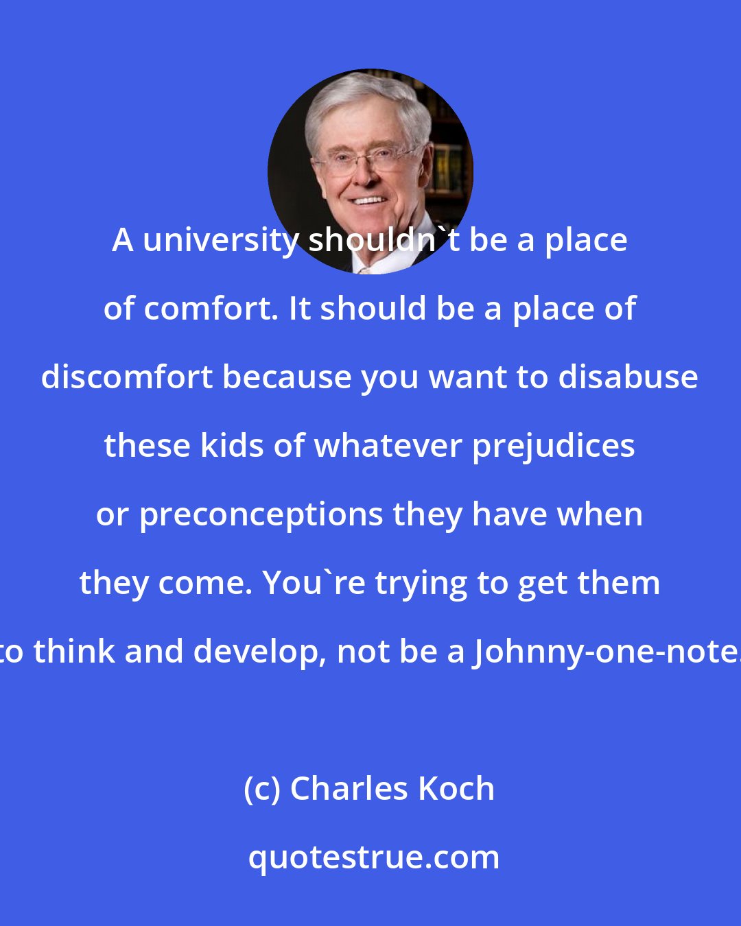 Charles Koch: A university shouldn't be a place of comfort. It should be a place of discomfort because you want to disabuse these kids of whatever prejudices or preconceptions they have when they come. You're trying to get them to think and develop, not be a Johnny-one-note.