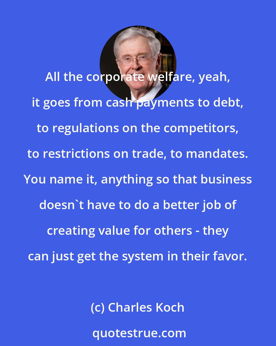 Charles Koch: All the corporate welfare, yeah, it goes from cash payments to debt, to regulations on the competitors, to restrictions on trade, to mandates. You name it, anything so that business doesn't have to do a better job of creating value for others - they can just get the system in their favor.