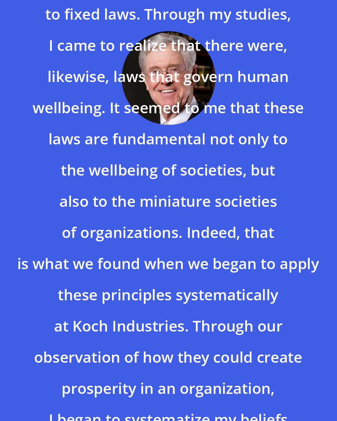 Charles Koch: As an engineer, I understood that the natural world operated according to fixed laws. Through my studies, I came to realize that there were, likewise, laws that govern human wellbeing. It seemed to me that these laws are fundamental not only to the wellbeing of societies, but also to the miniature societies of organizations. Indeed, that is what we found when we began to apply these principles systematically at Koch Industries. Through our observation of how they could create prosperity in an organization, I began to systematize my beliefs into Market-Based Management.