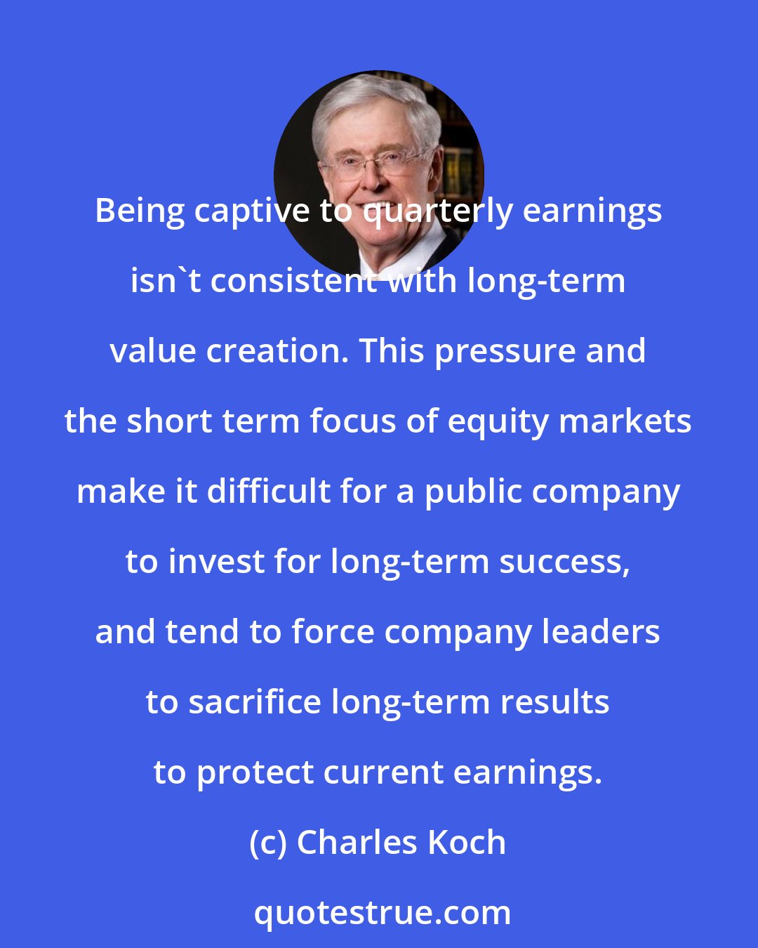 Charles Koch: Being captive to quarterly earnings isn't consistent with long-term value creation. This pressure and the short term focus of equity markets make it difficult for a public company to invest for long-term success, and tend to force company leaders to sacrifice long-term results to protect current earnings.