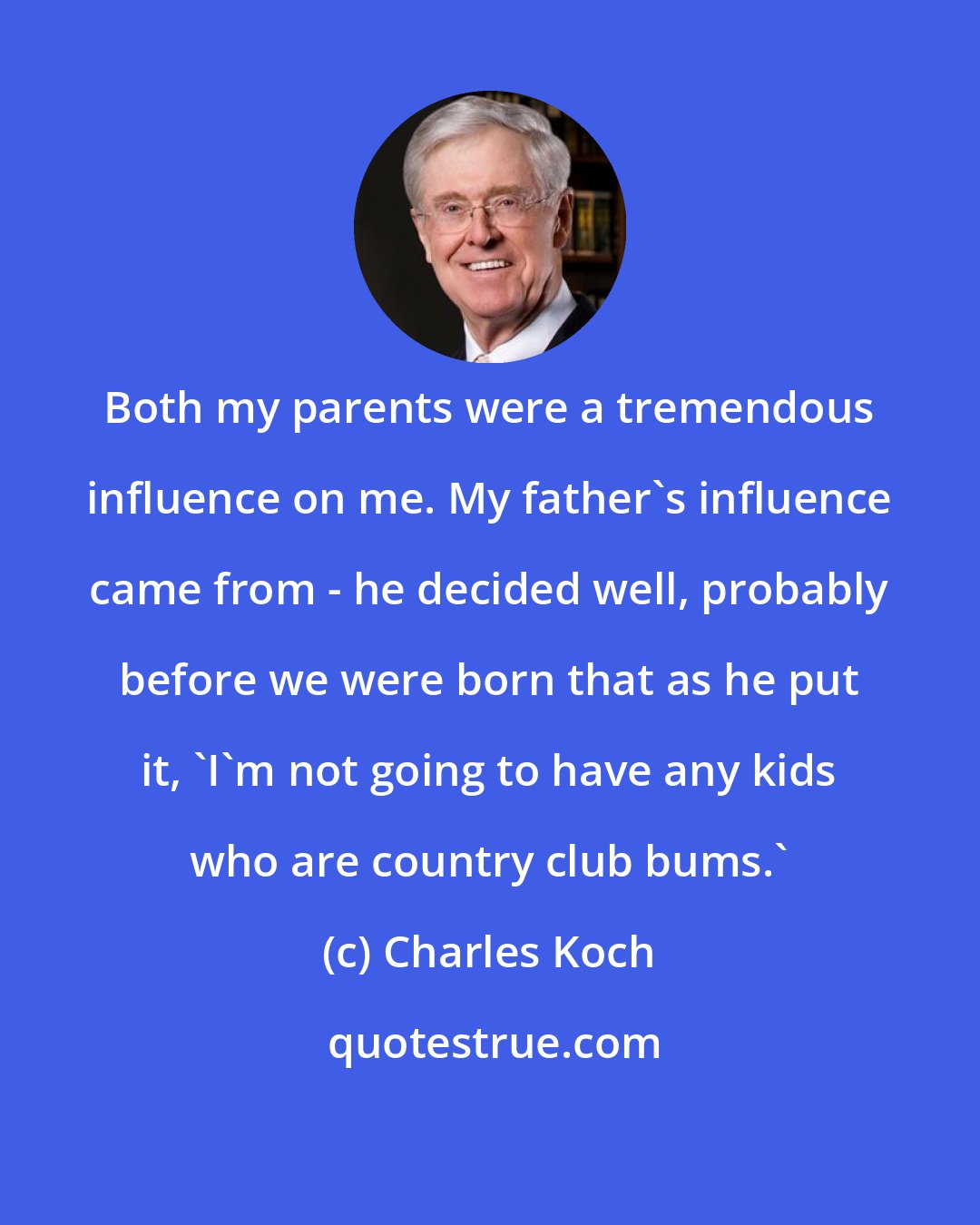 Charles Koch: Both my parents were a tremendous influence on me. My father's influence came from - he decided well, probably before we were born that as he put it, 'I'm not going to have any kids who are country club bums.'