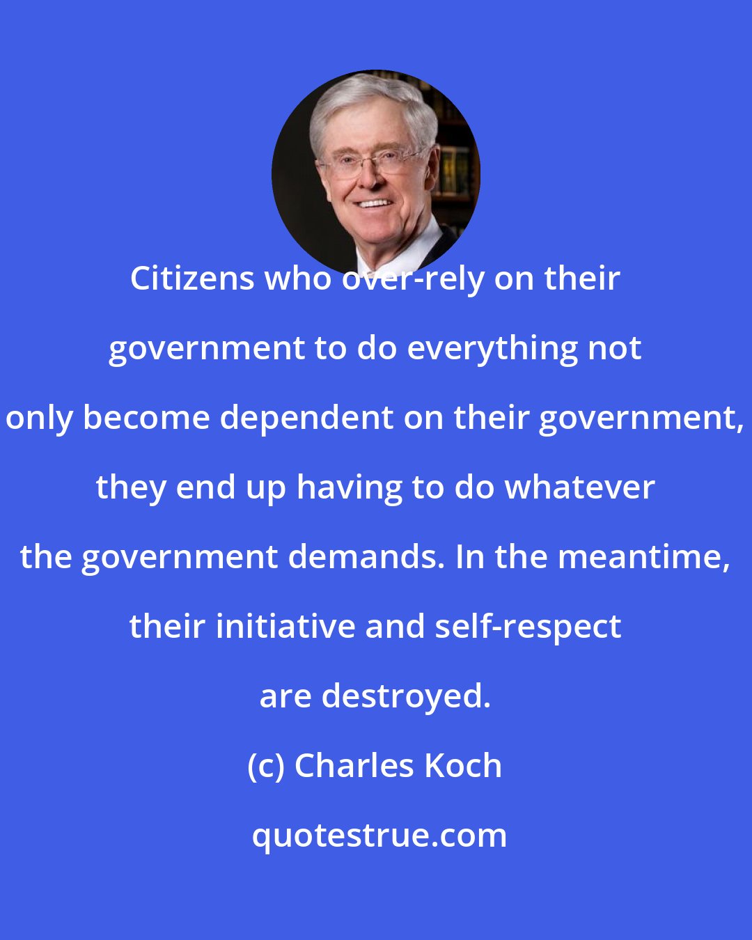 Charles Koch: Citizens who over-rely on their government to do everything not only become dependent on their government, they end up having to do whatever the government demands. In the meantime, their initiative and self-respect are destroyed.