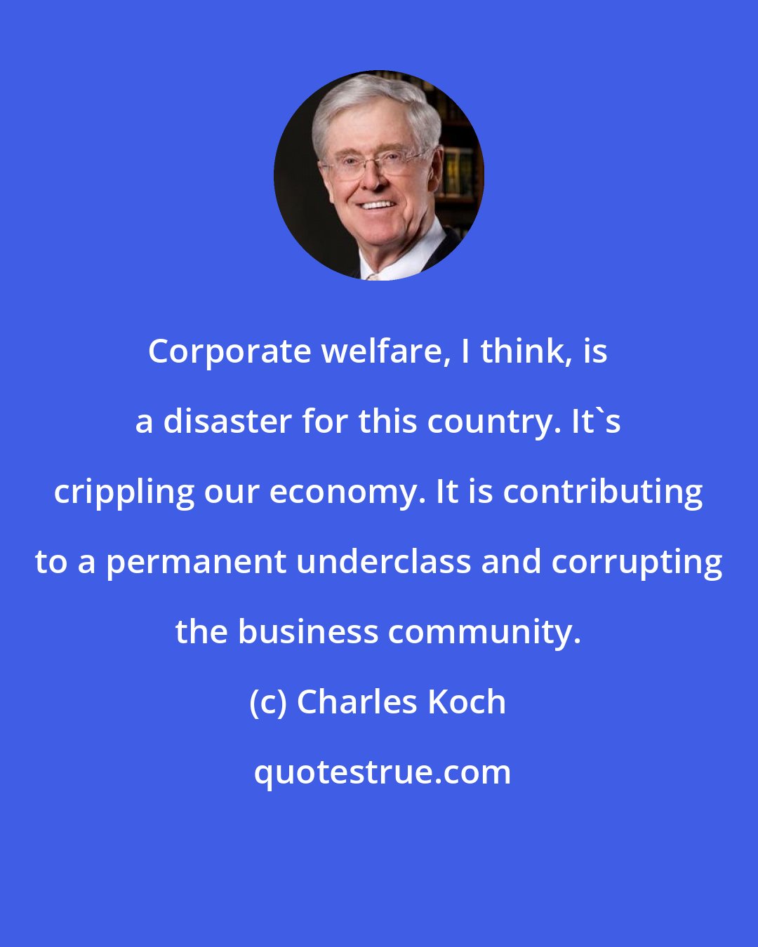 Charles Koch: Corporate welfare, I think, is a disaster for this country. It's crippling our economy. It is contributing to a permanent underclass and corrupting the business community.