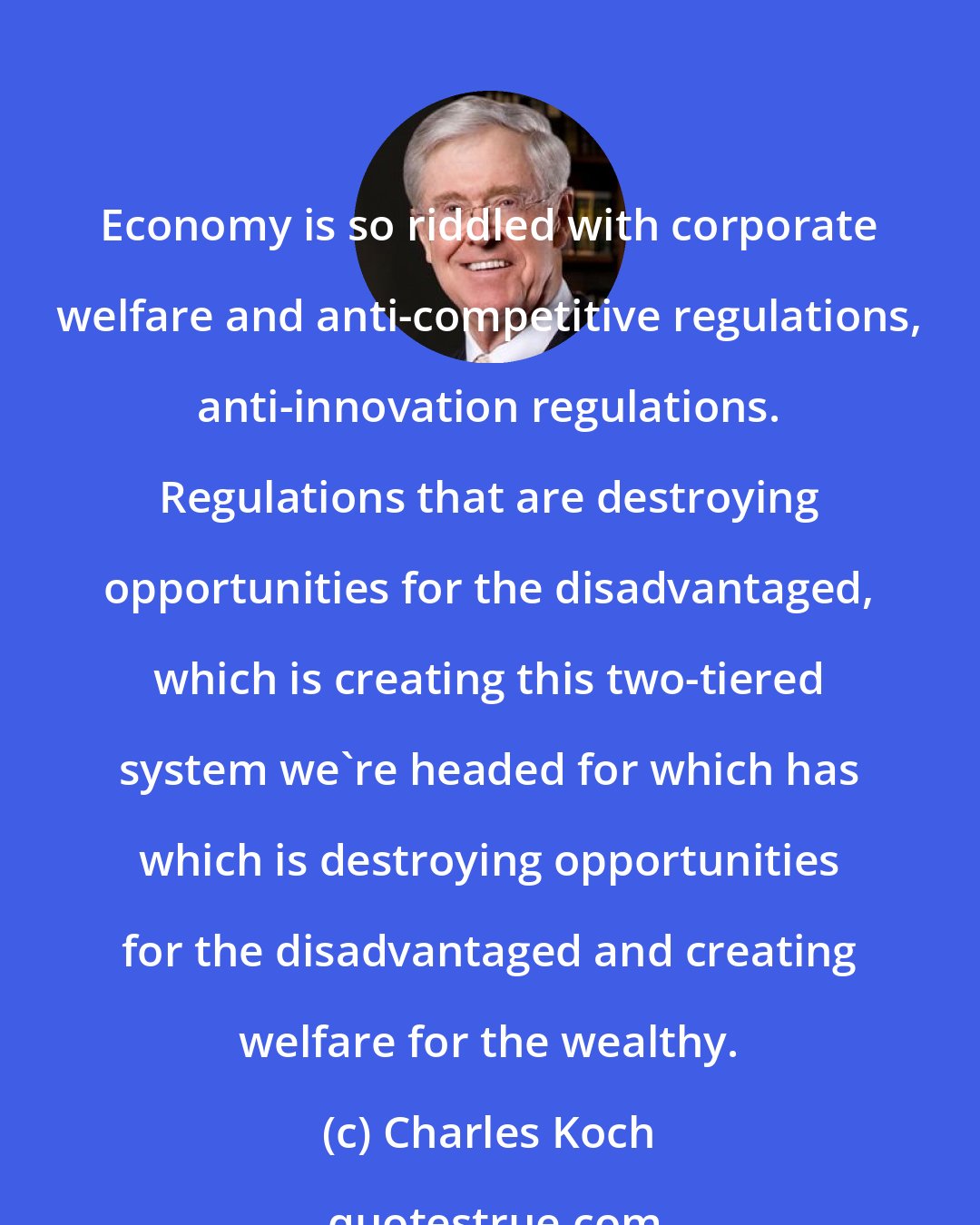 Charles Koch: Economy is so riddled with corporate welfare and anti-competitive regulations, anti-innovation regulations. Regulations that are destroying opportunities for the disadvantaged, which is creating this two-tiered system we're headed for which has which is destroying opportunities for the disadvantaged and creating welfare for the wealthy.