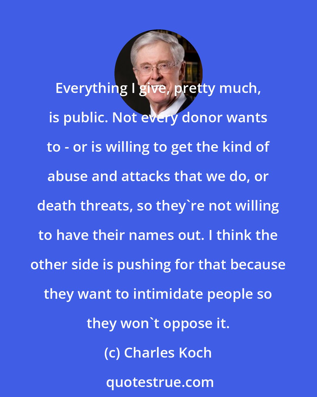 Charles Koch: Everything I give, pretty much, is public. Not every donor wants to - or is willing to get the kind of abuse and attacks that we do, or death threats, so they're not willing to have their names out. I think the other side is pushing for that because they want to intimidate people so they won't oppose it.