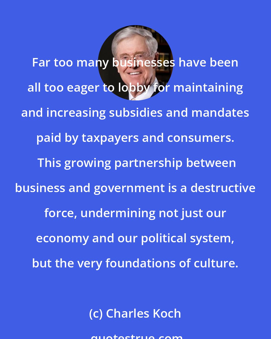 Charles Koch: Far too many businesses have been all too eager to lobby for maintaining and increasing subsidies and mandates paid by taxpayers and consumers.  This growing partnership between business and government is a destructive force, undermining not just our economy and our political system, but the very foundations of culture.