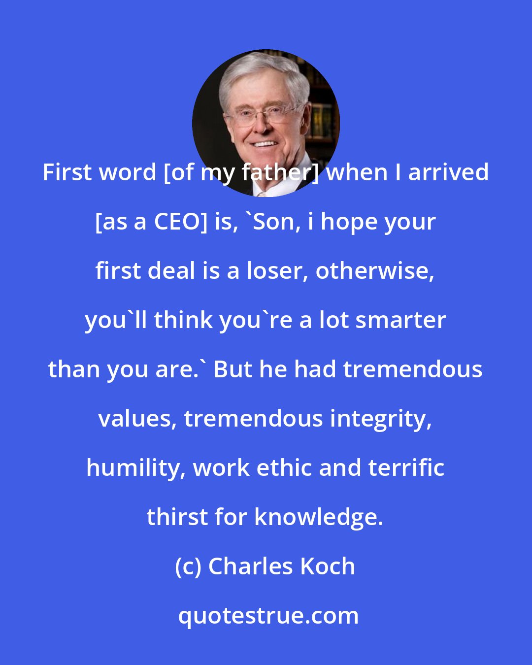 Charles Koch: First word [of my father] when I arrived [as a CEO] is, 'Son, i hope your first deal is a loser, otherwise, you'll think you're a lot smarter than you are.' But he had tremendous values, tremendous integrity, humility, work ethic and terrific thirst for knowledge.