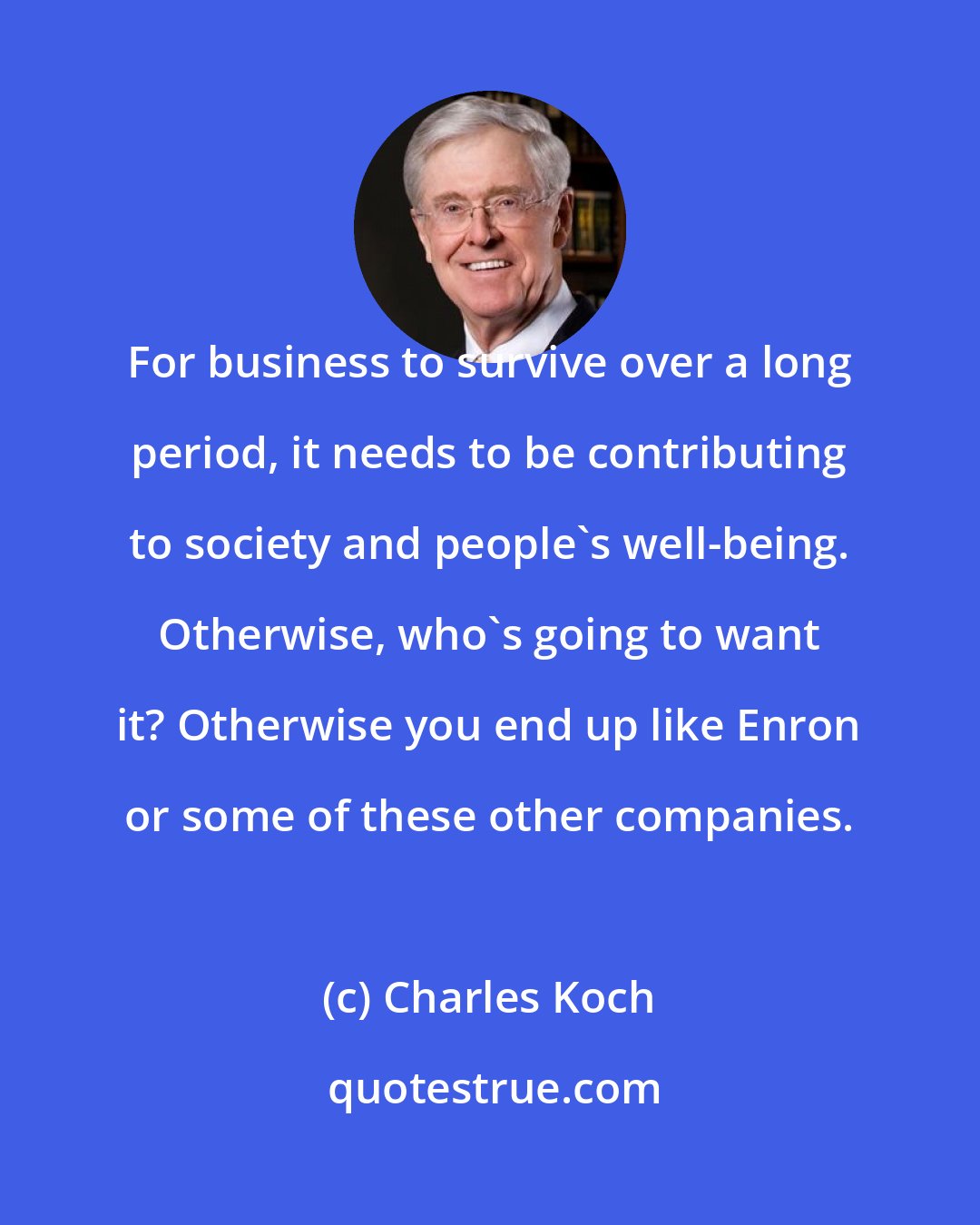 Charles Koch: For business to survive over a long period, it needs to be contributing to society and people's well-being. Otherwise, who's going to want it? Otherwise you end up like Enron or some of these other companies.