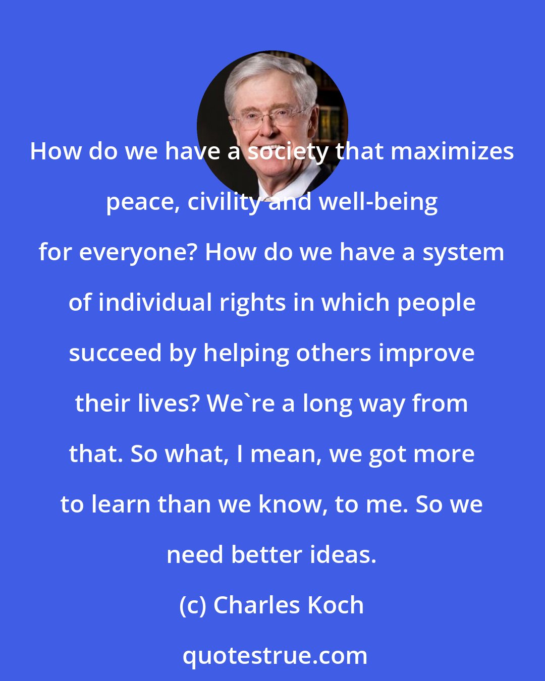 Charles Koch: How do we have a society that maximizes peace, civility and well-being for everyone? How do we have a system of individual rights in which people succeed by helping others improve their lives? We're a long way from that. So what, I mean, we got more to learn than we know, to me. So we need better ideas.