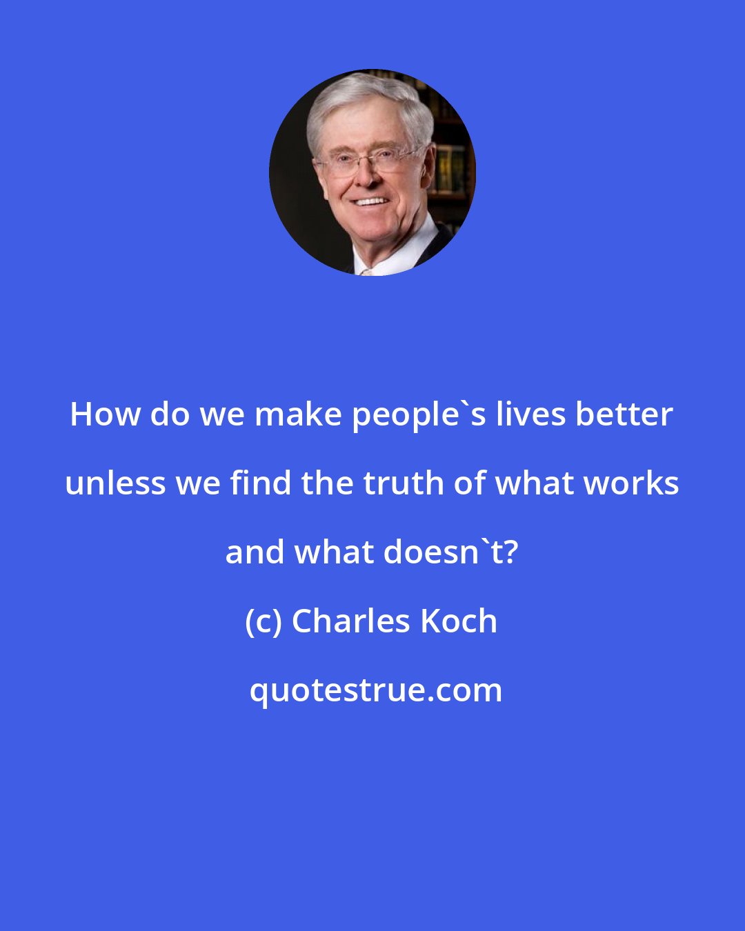 Charles Koch: How do we make people's lives better unless we find the truth of what works and what doesn't?