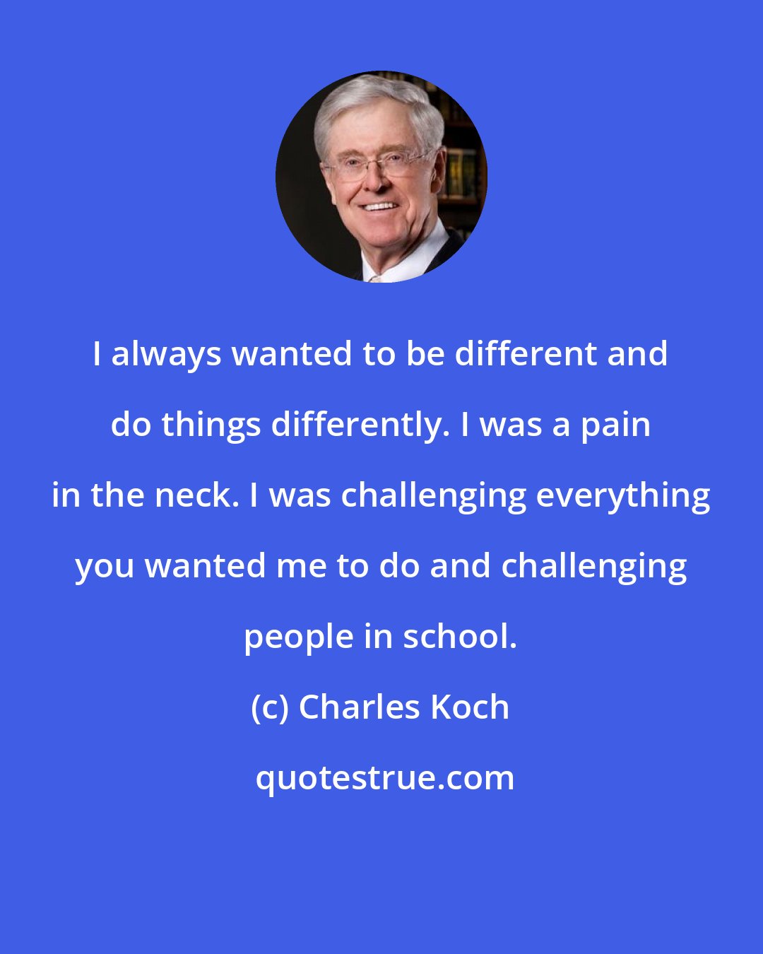 Charles Koch: I always wanted to be different and do things differently. I was a pain in the neck. I was challenging everything you wanted me to do and challenging people in school.