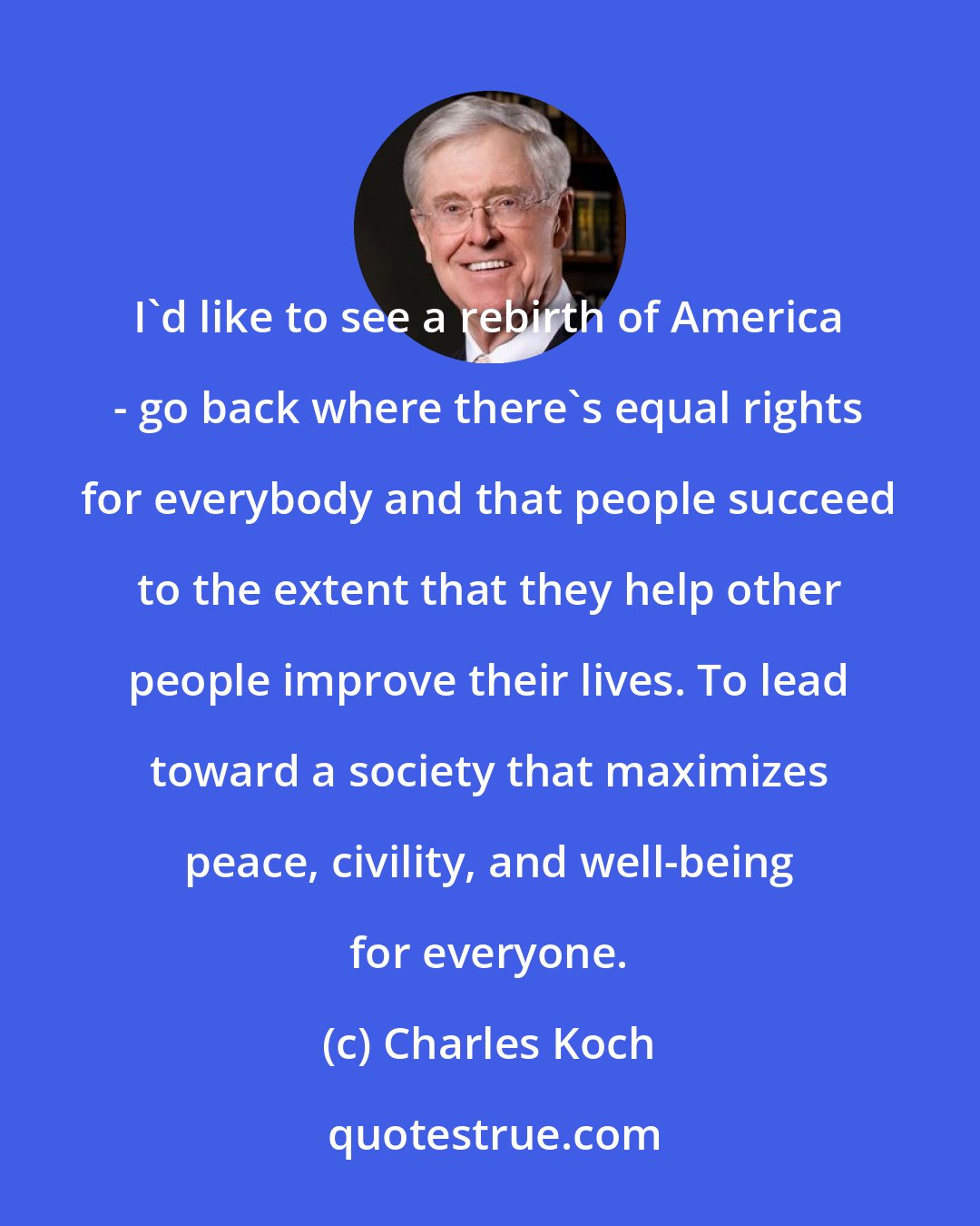 Charles Koch: I'd like to see a rebirth of America - go back where there's equal rights for everybody and that people succeed to the extent that they help other people improve their lives. To lead toward a society that maximizes peace, civility, and well-being for everyone.