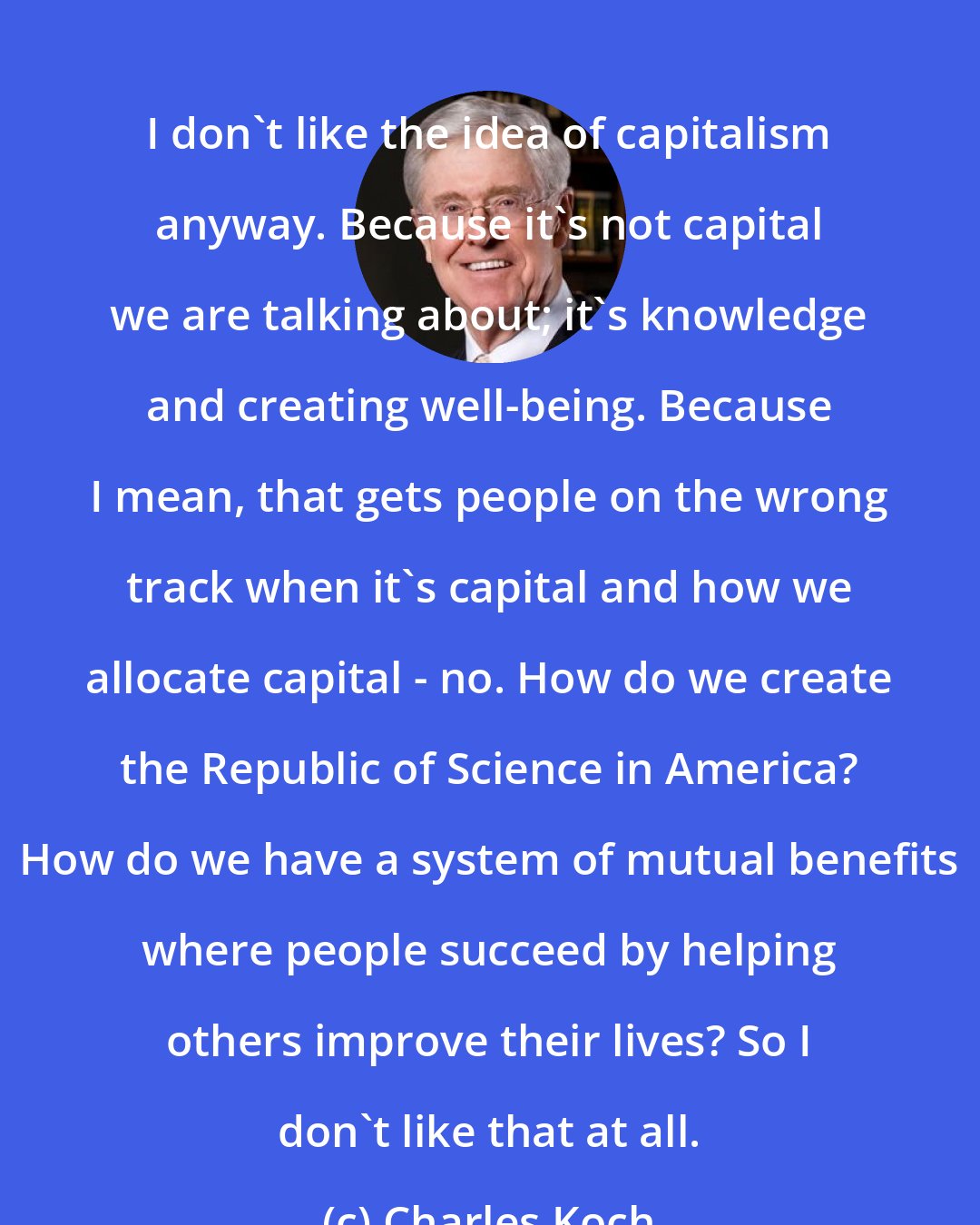 Charles Koch: I don't like the idea of capitalism anyway. Because it's not capital we are talking about; it's knowledge and creating well-being. Because I mean, that gets people on the wrong track when it's capital and how we allocate capital - no. How do we create the Republic of Science in America? How do we have a system of mutual benefits where people succeed by helping others improve their lives? So I don't like that at all.