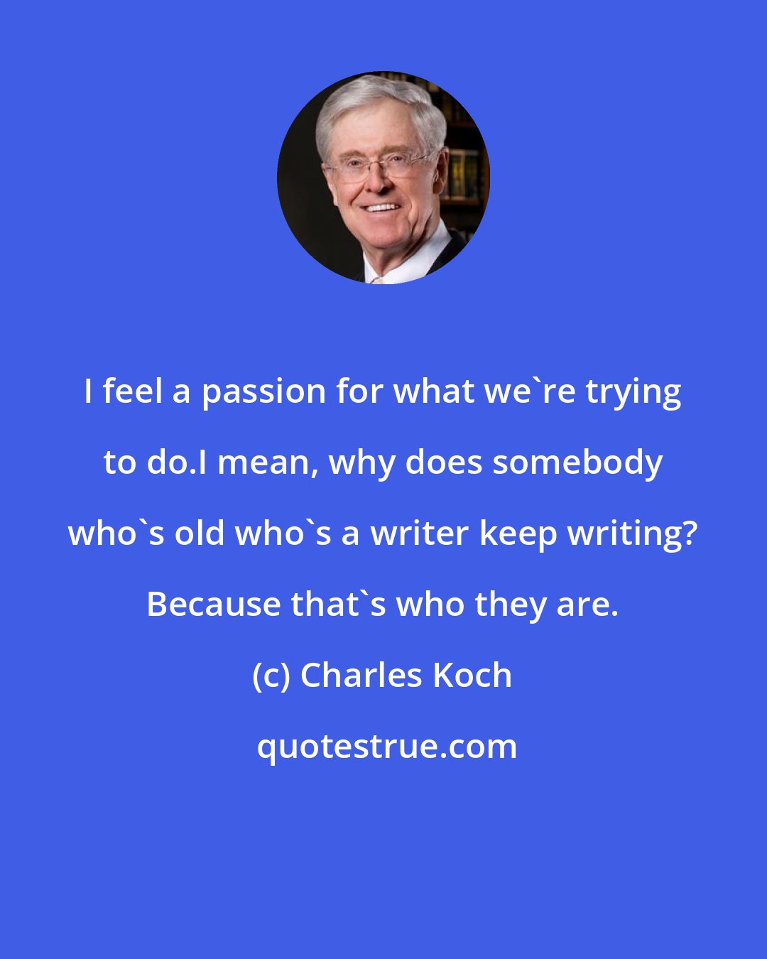 Charles Koch: I feel a passion for what we're trying to do.I mean, why does somebody who's old who's a writer keep writing? Because that's who they are.