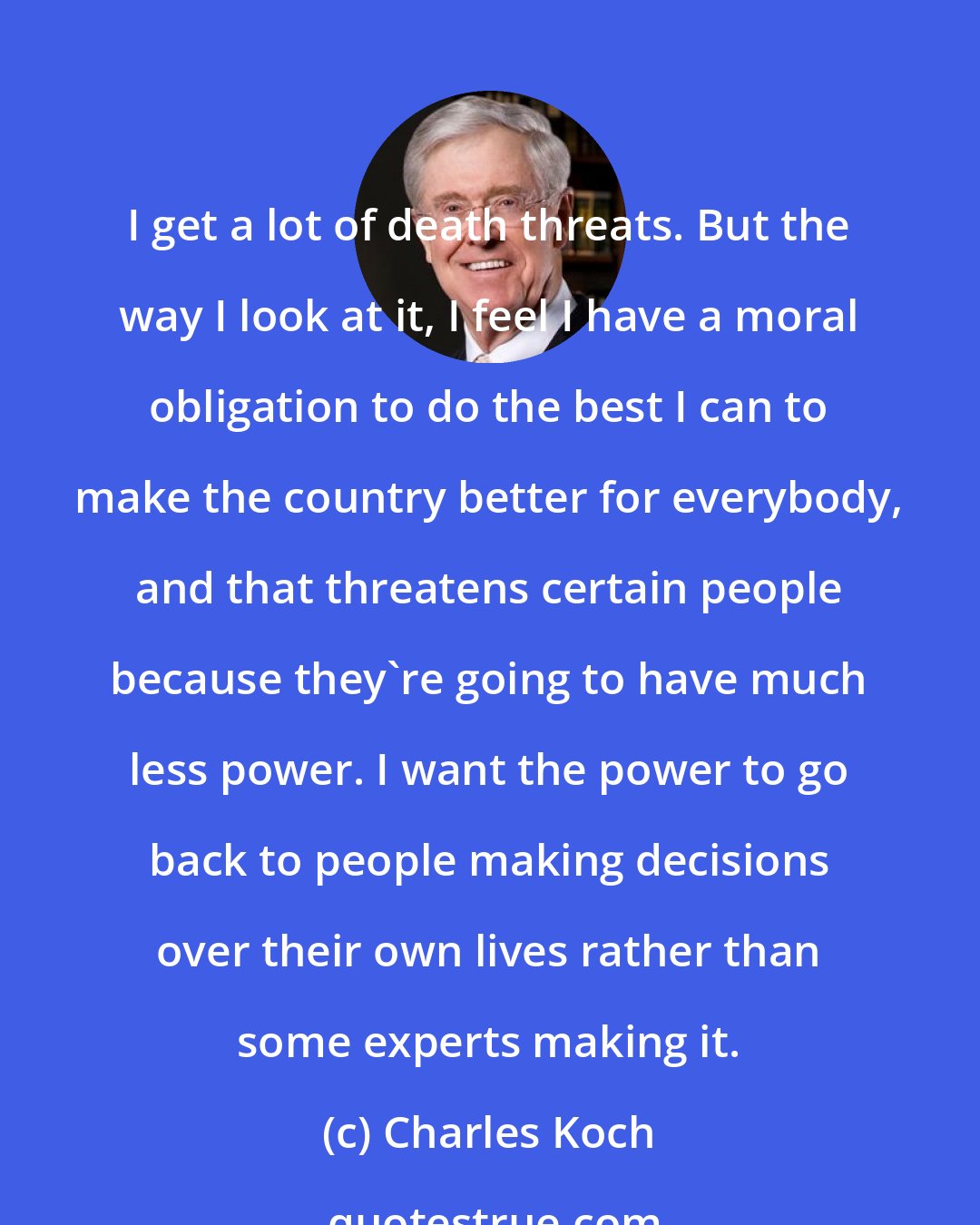 Charles Koch: I get a lot of death threats. But the way I look at it, I feel I have a moral obligation to do the best I can to make the country better for everybody, and that threatens certain people because they're going to have much less power. I want the power to go back to people making decisions over their own lives rather than some experts making it.