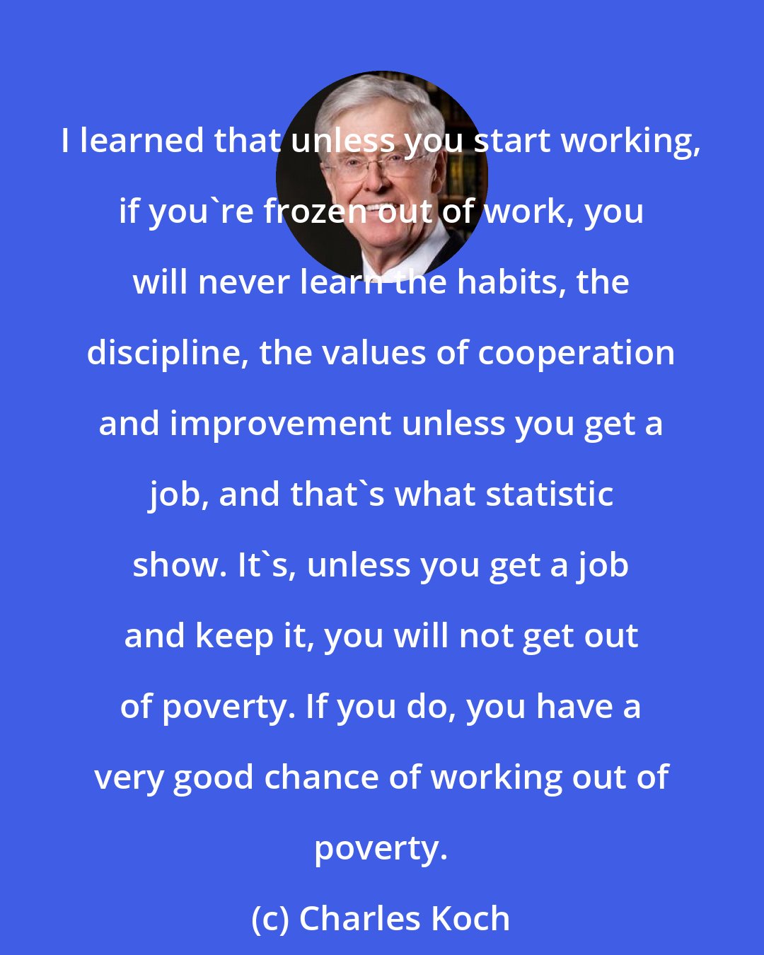 Charles Koch: I learned that unless you start working, if you're frozen out of work, you will never learn the habits, the discipline, the values of cooperation and improvement unless you get a job, and that's what statistic show. It's, unless you get a job and keep it, you will not get out of poverty. If you do, you have a very good chance of working out of poverty.